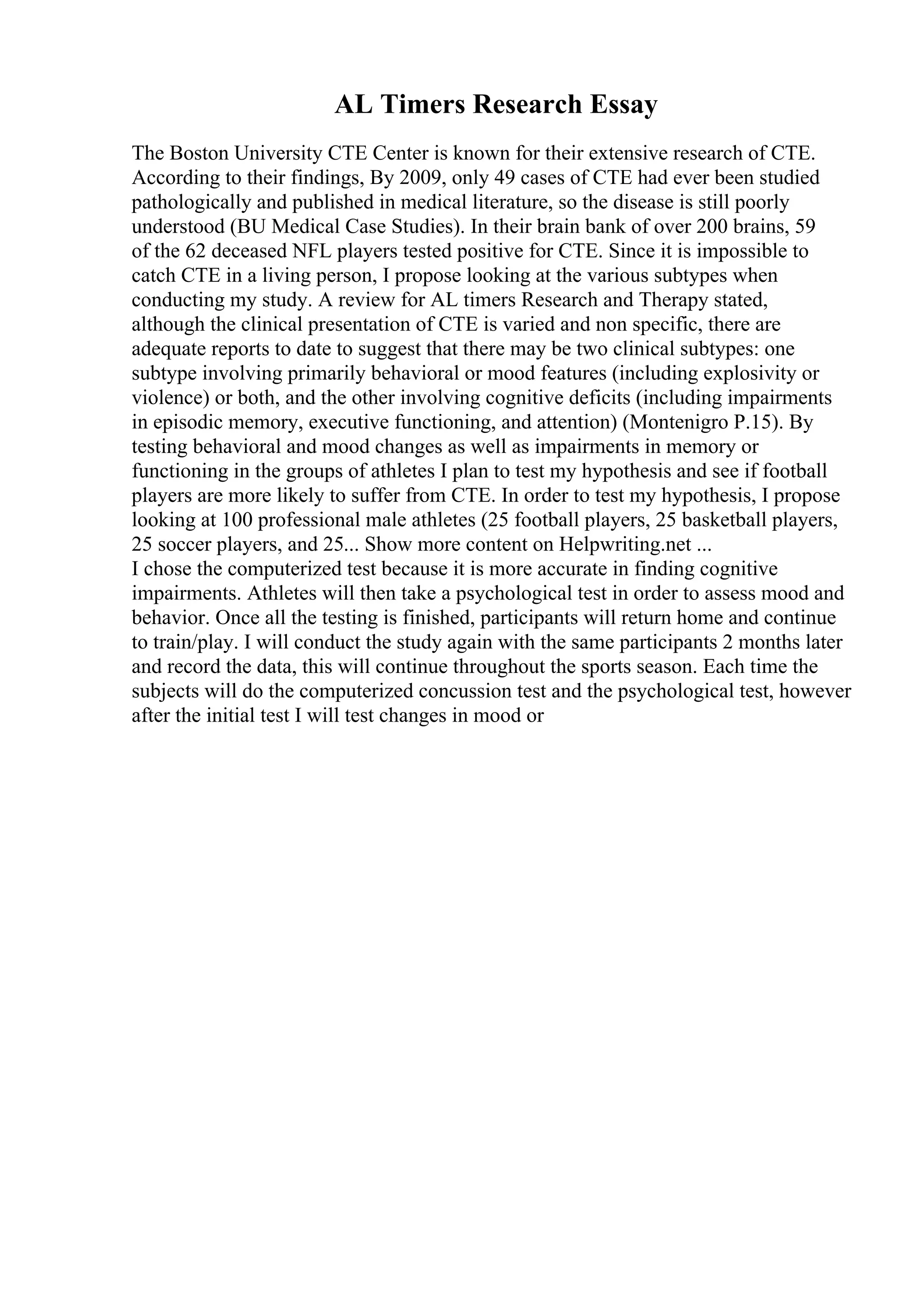 AL Timers Research Essay
The Boston University CTE Center is known for their extensive research of CTE.
According to their findings, By 2009, only 49 cases of CTE had ever been studied
pathologically and published in medical literature, so the disease is still poorly
understood (BU Medical Case Studies). In their brain bank of over 200 brains, 59
of the 62 deceased NFL players tested positive for CTE. Since it is impossible to
catch CTE in a living person, I propose looking at the various subtypes when
conducting my study. A review for AL timers Research and Therapy stated,
although the clinical presentation of CTE is varied and non specific, there are
adequate reports to date to suggest that there may be two clinical subtypes: one
subtype involving primarily behavioral or mood features (including explosivity or
violence) or both, and the other involving cognitive deficits (including impairments
in episodic memory, executive functioning, and attention) (Montenigro P.15). By
testing behavioral and mood changes as well as impairments in memory or
functioning in the groups of athletes I plan to test my hypothesis and see if football
players are more likely to suffer from CTE. In order to test my hypothesis, I propose
looking at 100 professional male athletes (25 football players, 25 basketball players,
25 soccer players, and 25... Show more content on Helpwriting.net ...
I chose the computerized test because it is more accurate in finding cognitive
impairments. Athletes will then take a psychological test in order to assess mood and
behavior. Once all the testing is finished, participants will return home and continue
to train/play. I will conduct the study again with the same participants 2 months later
and record the data, this will continue throughout the sports season. Each time the
subjects will do the computerized concussion test and the psychological test, however
after the initial test I will test changes in mood or
 