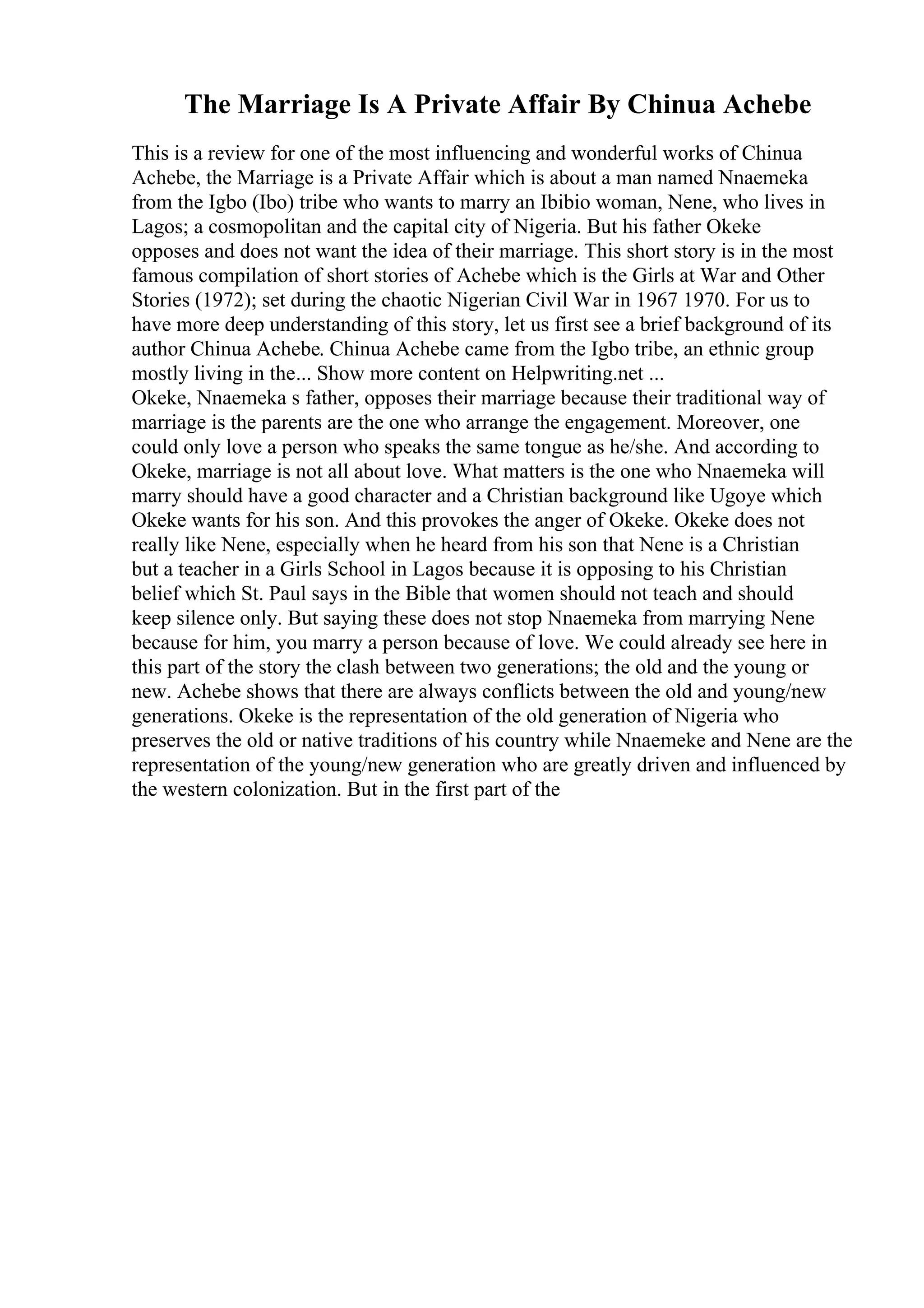 The Marriage Is A Private Affair By Chinua Achebe
This is a review for one of the most influencing and wonderful works of Chinua
Achebe, the Marriage is a Private Affair which is about a man named Nnaemeka
from the Igbo (Ibo) tribe who wants to marry an Ibibio woman, Nene, who lives in
Lagos; a cosmopolitan and the capital city of Nigeria. But his father Okeke
opposes and does not want the idea of their marriage. This short story is in the most
famous compilation of short stories of Achebe which is the Girls at War and Other
Stories (1972); set during the chaotic Nigerian Civil War in 1967 1970. For us to
have more deep understanding of this story, let us first see a brief background of its
author Chinua Achebe. Chinua Achebe came from the Igbo tribe, an ethnic group
mostly living in the... Show more content on Helpwriting.net ...
Okeke, Nnaemeka s father, opposes their marriage because their traditional way of
marriage is the parents are the one who arrange the engagement. Moreover, one
could only love a person who speaks the same tongue as he/she. And according to
Okeke, marriage is not all about love. What matters is the one who Nnaemeka will
marry should have a good character and a Christian background like Ugoye which
Okeke wants for his son. And this provokes the anger of Okeke. Okeke does not
really like Nene, especially when he heard from his son that Nene is a Christian
but a teacher in a Girls School in Lagos because it is opposing to his Christian
belief which St. Paul says in the Bible that women should not teach and should
keep silence only. But saying these does not stop Nnaemeka from marrying Nene
because for him, you marry a person because of love. We could already see here in
this part of the story the clash between two generations; the old and the young or
new. Achebe shows that there are always conflicts between the old and young/new
generations. Okeke is the representation of the old generation of Nigeria who
preserves the old or native traditions of his country while Nnaemeke and Nene are the
representation of the young/new generation who are greatly driven and influenced by
the western colonization. But in the first part of the
 