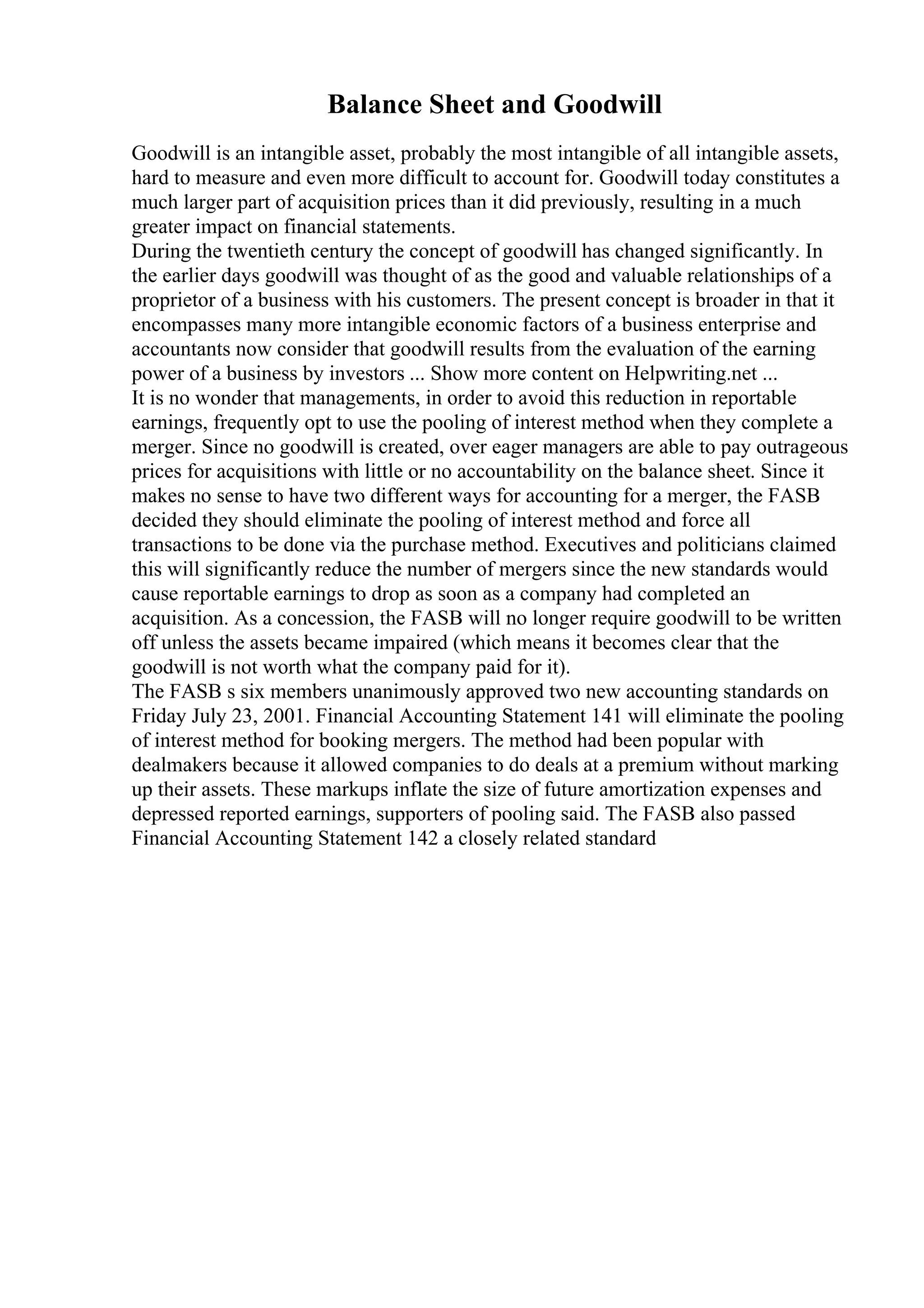 Balance Sheet and Goodwill
Goodwill is an intangible asset, probably the most intangible of all intangible assets,
hard to measure and even more difficult to account for. Goodwill today constitutes a
much larger part of acquisition prices than it did previously, resulting in a much
greater impact on financial statements.
During the twentieth century the concept of goodwill has changed significantly. In
the earlier days goodwill was thought of as the good and valuable relationships of a
proprietor of a business with his customers. The present concept is broader in that it
encompasses many more intangible economic factors of a business enterprise and
accountants now consider that goodwill results from the evaluation of the earning
power of a business by investors ... Show more content on Helpwriting.net ...
It is no wonder that managements, in order to avoid this reduction in reportable
earnings, frequently opt to use the pooling of interest method when they complete a
merger. Since no goodwill is created, over eager managers are able to pay outrageous
prices for acquisitions with little or no accountability on the balance sheet. Since it
makes no sense to have two different ways for accounting for a merger, the FASB
decided they should eliminate the pooling of interest method and force all
transactions to be done via the purchase method. Executives and politicians claimed
this will significantly reduce the number of mergers since the new standards would
cause reportable earnings to drop as soon as a company had completed an
acquisition. As a concession, the FASB will no longer require goodwill to be written
off unless the assets became impaired (which means it becomes clear that the
goodwill is not worth what the company paid for it).
The FASB s six members unanimously approved two new accounting standards on
Friday July 23, 2001. Financial Accounting Statement 141 will eliminate the pooling
of interest method for booking mergers. The method had been popular with
dealmakers because it allowed companies to do deals at a premium without marking
up their assets. These markups inflate the size of future amortization expenses and
depressed reported earnings, supporters of pooling said. The FASB also passed
Financial Accounting Statement 142 a closely related standard
 