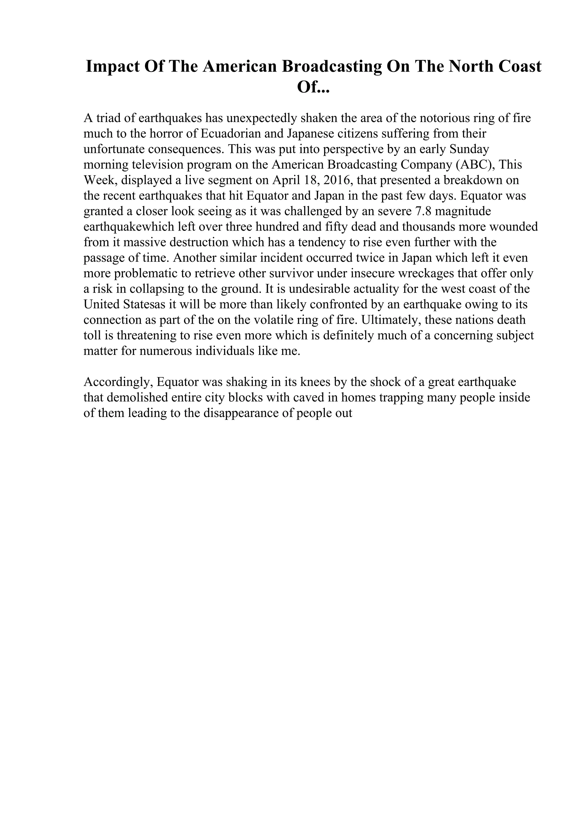 Impact Of The American Broadcasting On The North Coast
Of...
A triad of earthquakes has unexpectedly shaken the area of the notorious ring of fire
much to the horror of Ecuadorian and Japanese citizens suffering from their
unfortunate consequences. This was put into perspective by an early Sunday
morning television program on the American Broadcasting Company (ABC), This
Week, displayed a live segment on April 18, 2016, that presented a breakdown on
the recent earthquakes that hit Equator and Japan in the past few days. Equator was
granted a closer look seeing as it was challenged by an severe 7.8 magnitude
earthquakewhich left over three hundred and fifty dead and thousands more wounded
from it massive destruction which has a tendency to rise even further with the
passage of time. Another similar incident occurred twice in Japan which left it even
more problematic to retrieve other survivor under insecure wreckages that offer only
a risk in collapsing to the ground. It is undesirable actuality for the west coast of the
United Statesas it will be more than likely confronted by an earthquake owing to its
connection as part of the on the volatile ring of fire. Ultimately, these nations death
toll is threatening to rise even more which is definitely much of a concerning subject
matter for numerous individuals like me.
Accordingly, Equator was shaking in its knees by the shock of a great earthquake
that demolished entire city blocks with caved in homes trapping many people inside
of them leading to the disappearance of people out
 