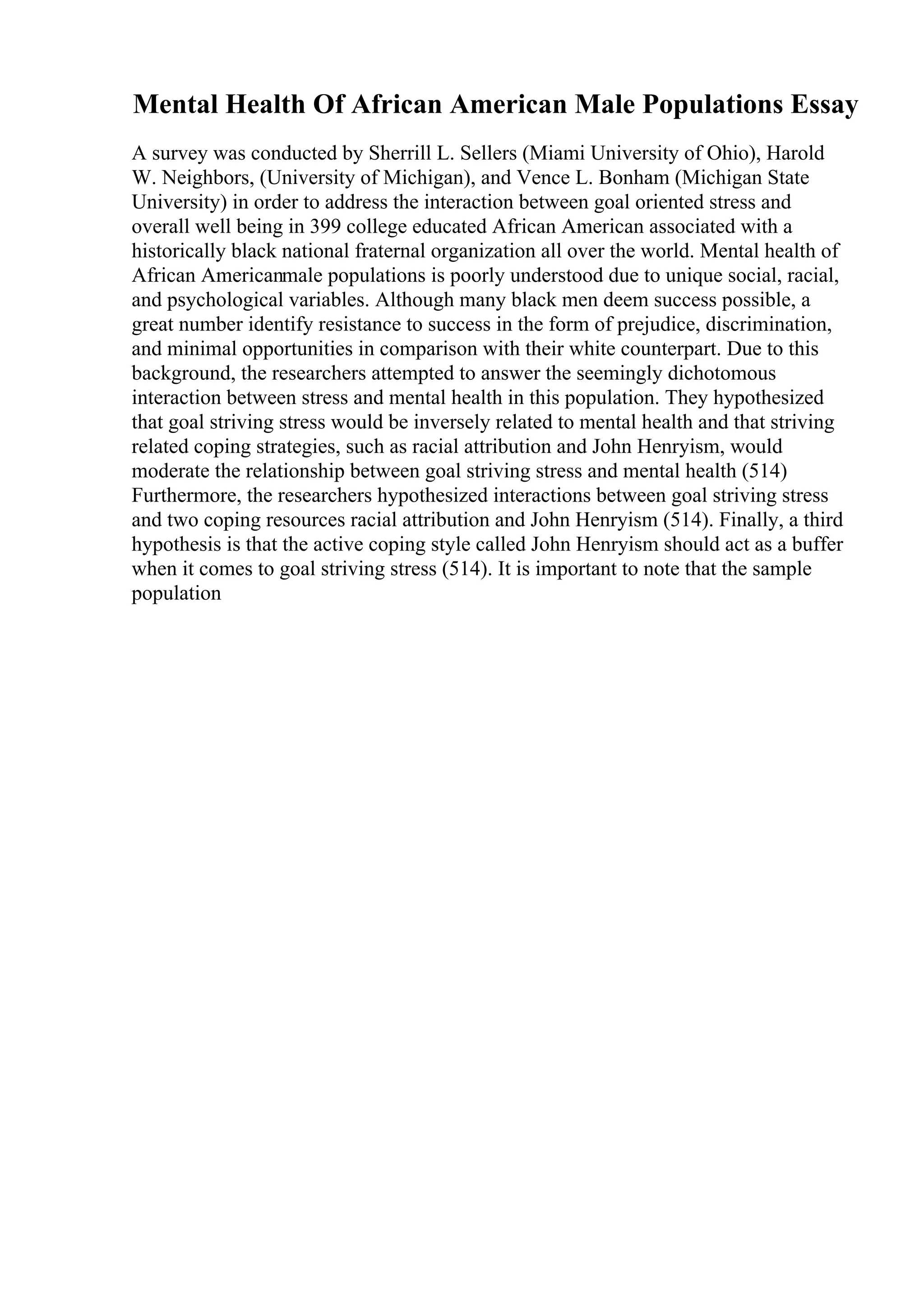 Mental Health Of African American Male Populations Essay
A survey was conducted by Sherrill L. Sellers (Miami University of Ohio), Harold
W. Neighbors, (University of Michigan), and Vence L. Bonham (Michigan State
University) in order to address the interaction between goal oriented stress and
overall well being in 399 college educated African American associated with a
historically black national fraternal organization all over the world. Mental health of
African Americanmale populations is poorly understood due to unique social, racial,
and psychological variables. Although many black men deem success possible, a
great number identify resistance to success in the form of prejudice, discrimination,
and minimal opportunities in comparison with their white counterpart. Due to this
background, the researchers attempted to answer the seemingly dichotomous
interaction between stress and mental health in this population. They hypothesized
that goal striving stress would be inversely related to mental health and that striving
related coping strategies, such as racial attribution and John Henryism, would
moderate the relationship between goal striving stress and mental health (514)
Furthermore, the researchers hypothesized interactions between goal striving stress
and two coping resources racial attribution and John Henryism (514). Finally, a third
hypothesis is that the active coping style called John Henryism should act as a buffer
when it comes to goal striving stress (514). It is important to note that the sample
population
 