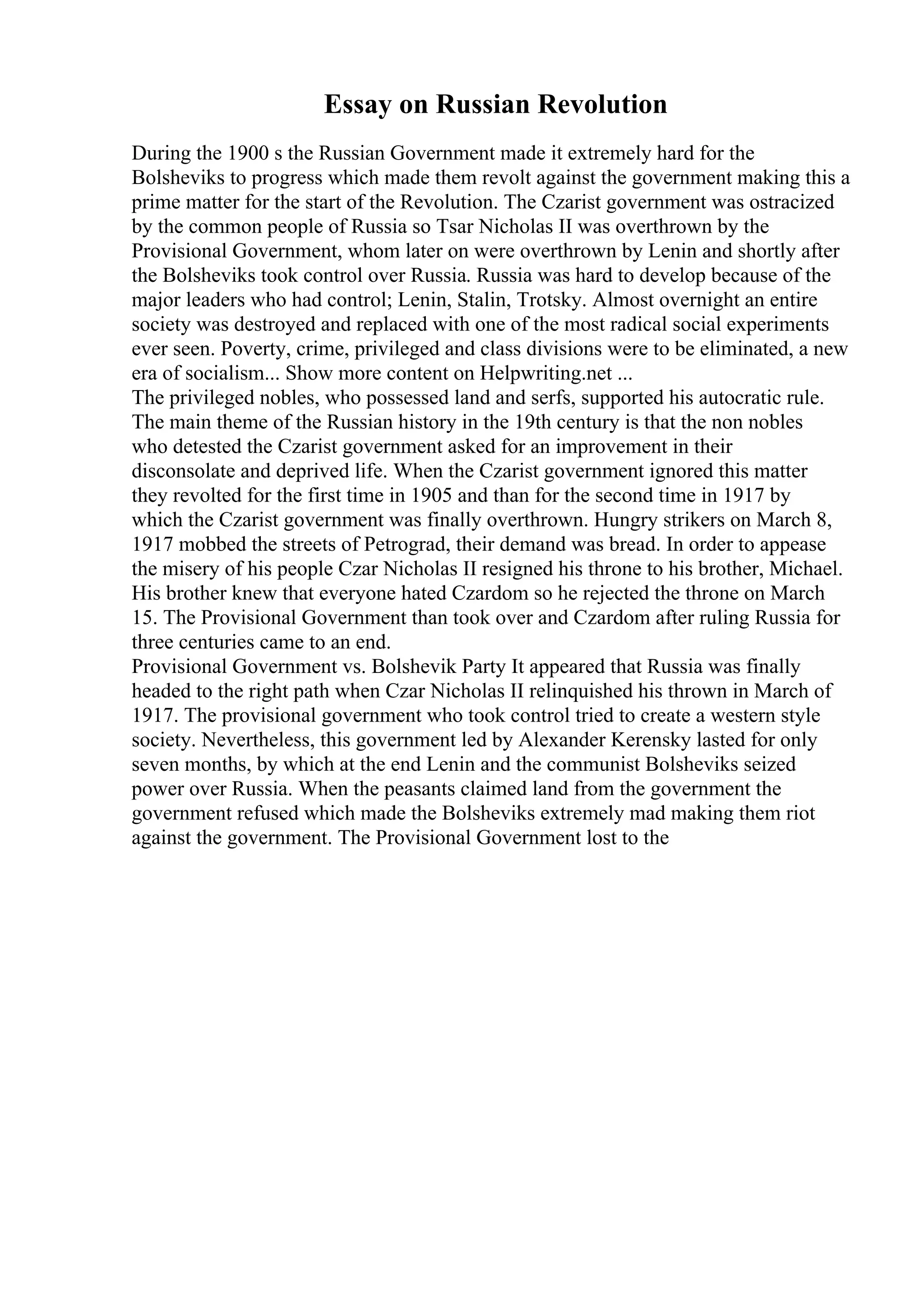 Essay on Russian Revolution
During the 1900 s the Russian Government made it extremely hard for the
Bolsheviks to progress which made them revolt against the government making this a
prime matter for the start of the Revolution. The Czarist government was ostracized
by the common people of Russia so Tsar Nicholas II was overthrown by the
Provisional Government, whom later on were overthrown by Lenin and shortly after
the Bolsheviks took control over Russia. Russia was hard to develop because of the
major leaders who had control; Lenin, Stalin, Trotsky. Almost overnight an entire
society was destroyed and replaced with one of the most radical social experiments
ever seen. Poverty, crime, privileged and class divisions were to be eliminated, a new
era of socialism... Show more content on Helpwriting.net ...
The privileged nobles, who possessed land and serfs, supported his autocratic rule.
The main theme of the Russian history in the 19th century is that the non nobles
who detested the Czarist government asked for an improvement in their
disconsolate and deprived life. When the Czarist government ignored this matter
they revolted for the first time in 1905 and than for the second time in 1917 by
which the Czarist government was finally overthrown. Hungry strikers on March 8,
1917 mobbed the streets of Petrograd, their demand was bread. In order to appease
the misery of his people Czar Nicholas II resigned his throne to his brother, Michael.
His brother knew that everyone hated Czardom so he rejected the throne on March
15. The Provisional Government than took over and Czardom after ruling Russia for
three centuries came to an end.
Provisional Government vs. Bolshevik Party It appeared that Russia was finally
headed to the right path when Czar Nicholas II relinquished his thrown in March of
1917. The provisional government who took control tried to create a western style
society. Nevertheless, this government led by Alexander Kerensky lasted for only
seven months, by which at the end Lenin and the communist Bolsheviks seized
power over Russia. When the peasants claimed land from the government the
government refused which made the Bolsheviks extremely mad making them riot
against the government. The Provisional Government lost to the
 