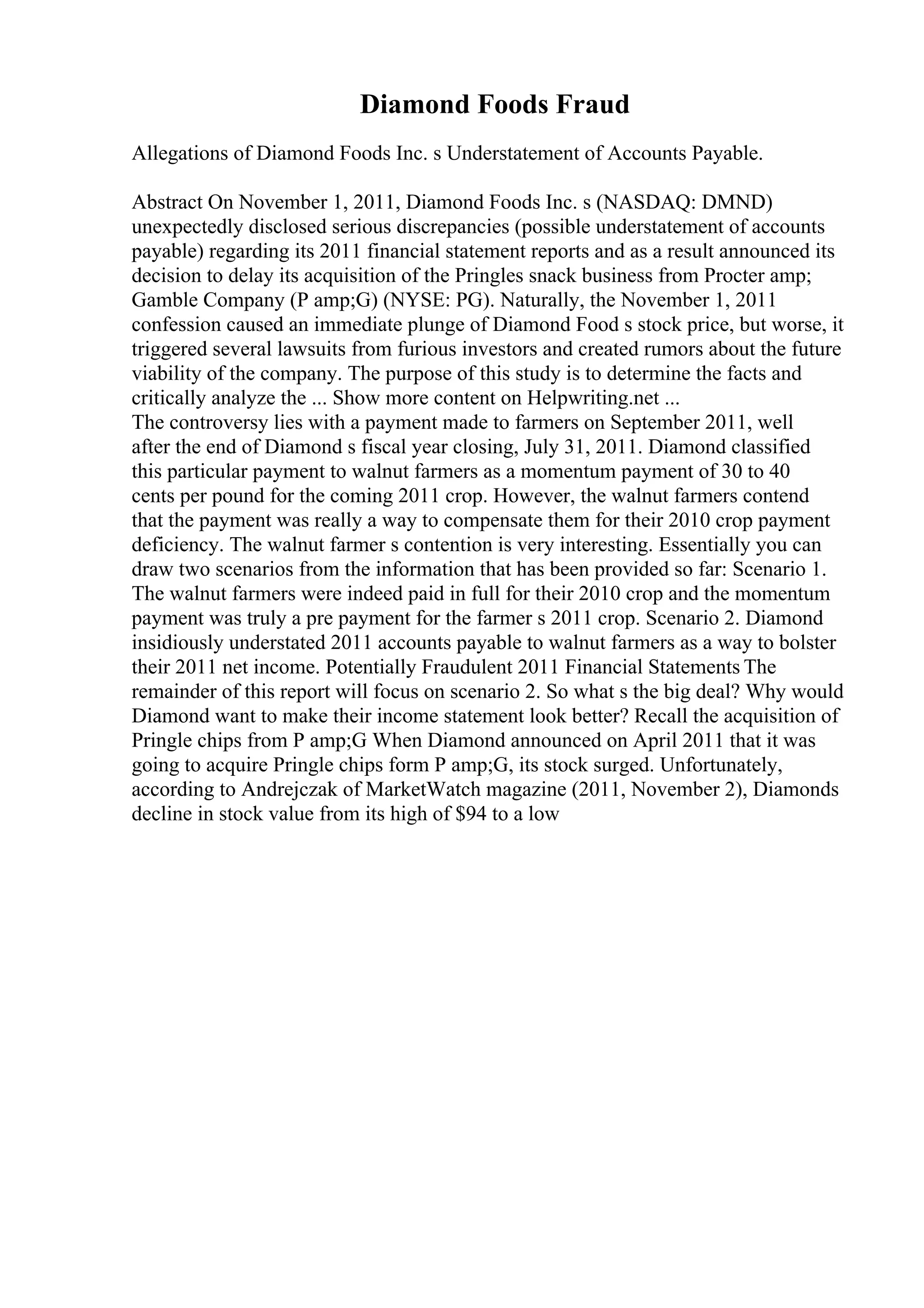 Diamond Foods Fraud
Allegations of Diamond Foods Inc. s Understatement of Accounts Payable.
Abstract On November 1, 2011, Diamond Foods Inc. s (NASDAQ: DMND)
unexpectedly disclosed serious discrepancies (possible understatement of accounts
payable) regarding its 2011 financial statement reports and as a result announced its
decision to delay its acquisition of the Pringles snack business from Procter amp;
Gamble Company (P amp;G) (NYSE: PG). Naturally, the November 1, 2011
confession caused an immediate plunge of Diamond Food s stock price, but worse, it
triggered several lawsuits from furious investors and created rumors about the future
viability of the company. The purpose of this study is to determine the facts and
critically analyze the ... Show more content on Helpwriting.net ...
The controversy lies with a payment made to farmers on September 2011, well
after the end of Diamond s fiscal year closing, July 31, 2011. Diamond classified
this particular payment to walnut farmers as a momentum payment of 30 to 40
cents per pound for the coming 2011 crop. However, the walnut farmers contend
that the payment was really a way to compensate them for their 2010 crop payment
deficiency. The walnut farmer s contention is very interesting. Essentially you can
draw two scenarios from the information that has been provided so far: Scenario 1.
The walnut farmers were indeed paid in full for their 2010 crop and the momentum
payment was truly a pre payment for the farmer s 2011 crop. Scenario 2. Diamond
insidiously understated 2011 accounts payable to walnut farmers as a way to bolster
their 2011 net income. Potentially Fraudulent 2011 Financial Statements The
remainder of this report will focus on scenario 2. So what s the big deal? Why would
Diamond want to make their income statement look better? Recall the acquisition of
Pringle chips from P amp;G When Diamond announced on April 2011 that it was
going to acquire Pringle chips form P amp;G, its stock surged. Unfortunately,
according to Andrejczak of MarketWatch magazine (2011, November 2), Diamonds
decline in stock value from its high of $94 to a low
 