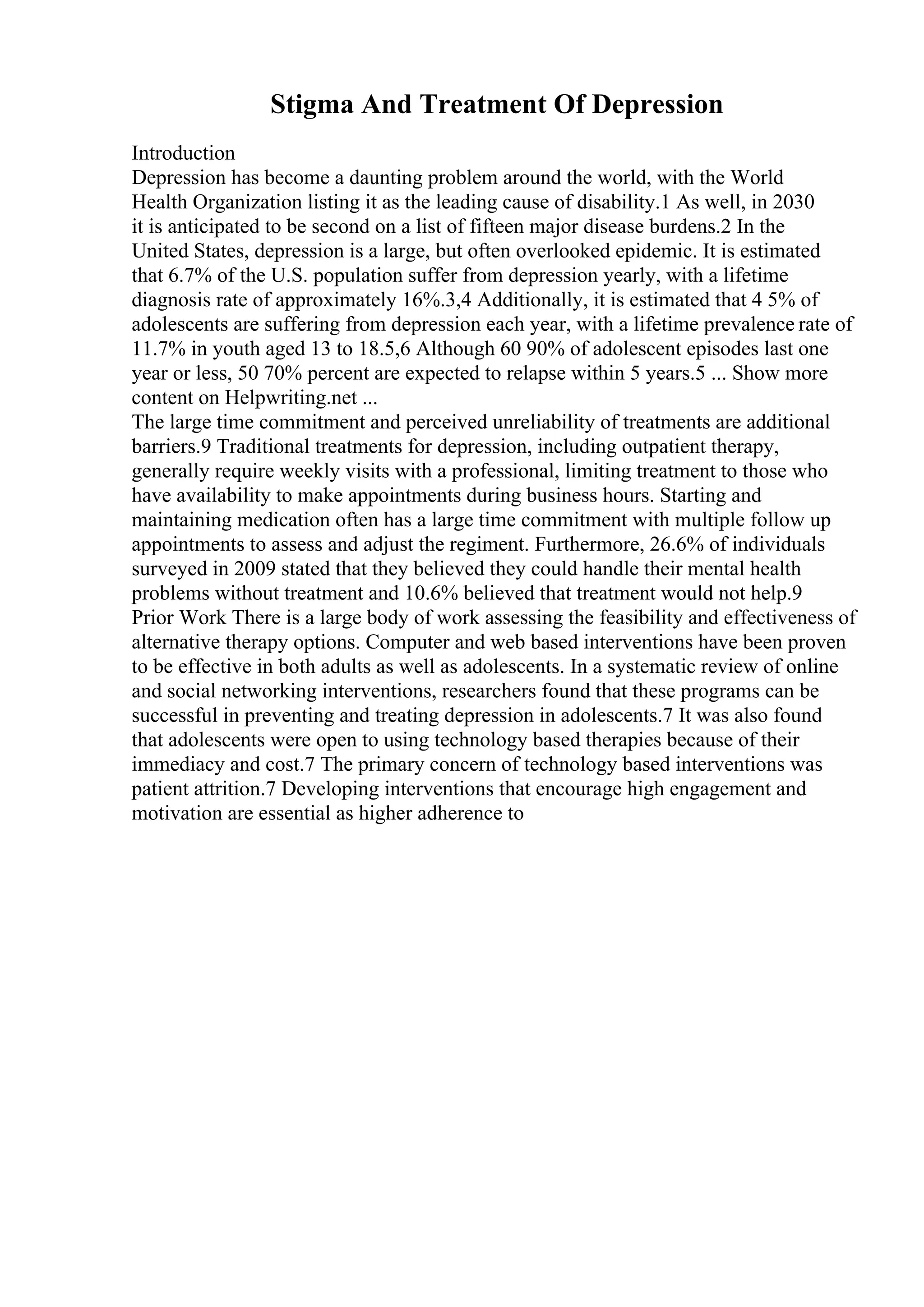 Stigma And Treatment Of Depression
Introduction
Depression has become a daunting problem around the world, with the World
Health Organization listing it as the leading cause of disability.1 As well, in 2030
it is anticipated to be second on a list of fifteen major disease burdens.2 In the
United States, depression is a large, but often overlooked epidemic. It is estimated
that 6.7% of the U.S. population suffer from depression yearly, with a lifetime
diagnosis rate of approximately 16%.3,4 Additionally, it is estimated that 4 5% of
adolescents are suffering from depression each year, with a lifetime prevalence rate of
11.7% in youth aged 13 to 18.5,6 Although 60 90% of adolescent episodes last one
year or less, 50 70% percent are expected to relapse within 5 years.5 ... Show more
content on Helpwriting.net ...
The large time commitment and perceived unreliability of treatments are additional
barriers.9 Traditional treatments for depression, including outpatient therapy,
generally require weekly visits with a professional, limiting treatment to those who
have availability to make appointments during business hours. Starting and
maintaining medication often has a large time commitment with multiple follow up
appointments to assess and adjust the regiment. Furthermore, 26.6% of individuals
surveyed in 2009 stated that they believed they could handle their mental health
problems without treatment and 10.6% believed that treatment would not help.9
Prior Work There is a large body of work assessing the feasibility and effectiveness of
alternative therapy options. Computer and web based interventions have been proven
to be effective in both adults as well as adolescents. In a systematic review of online
and social networking interventions, researchers found that these programs can be
successful in preventing and treating depression in adolescents.7 It was also found
that adolescents were open to using technology based therapies because of their
immediacy and cost.7 The primary concern of technology based interventions was
patient attrition.7 Developing interventions that encourage high engagement and
motivation are essential as higher adherence to
 
