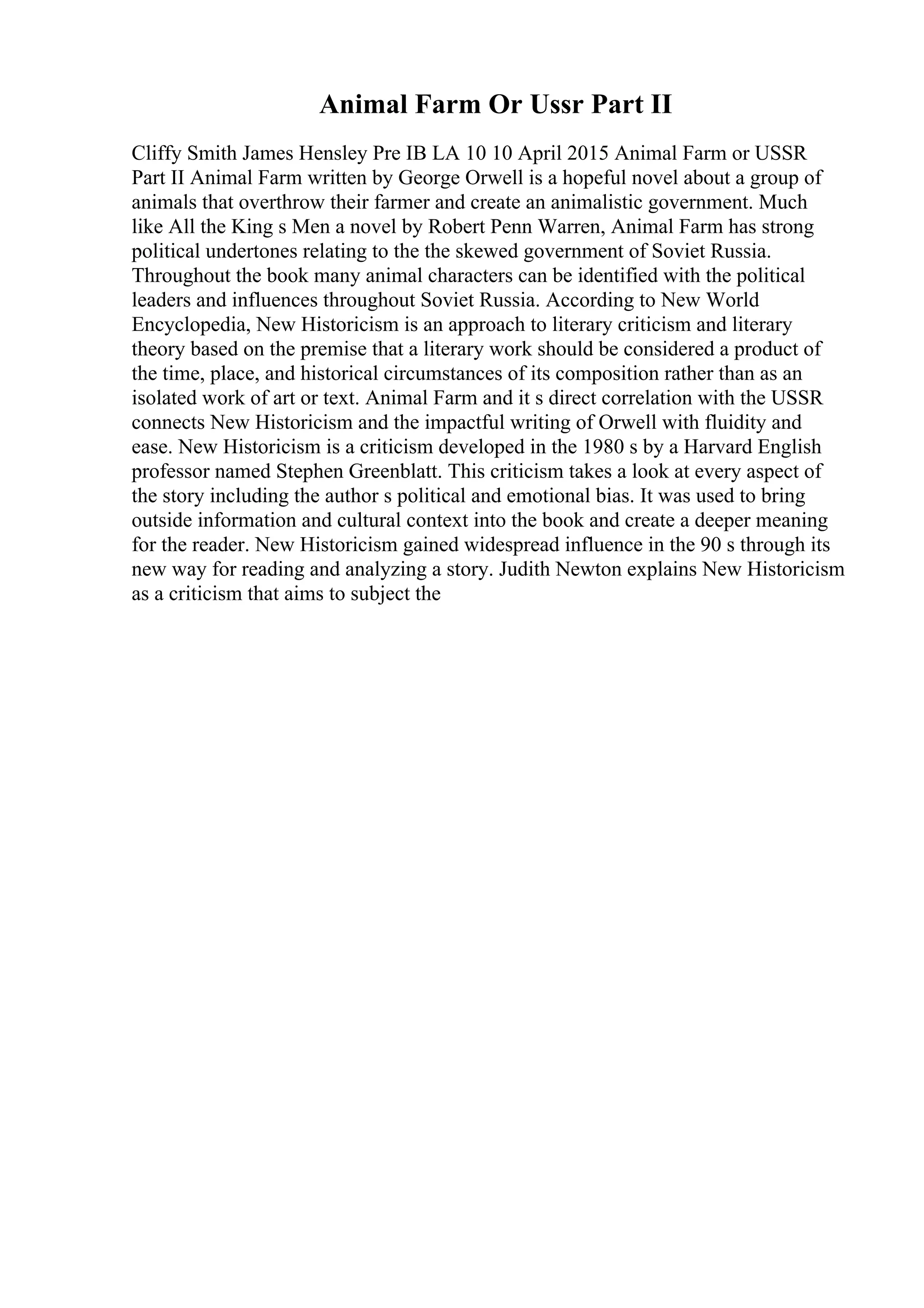 Animal Farm Or Ussr Part II
Cliffy Smith James Hensley Pre IB LA 10 10 April 2015 Animal Farm or USSR
Part II Animal Farm written by George Orwell is a hopeful novel about a group of
animals that overthrow their farmer and create an animalistic government. Much
like All the King s Men a novel by Robert Penn Warren, Animal Farm has strong
political undertones relating to the the skewed government of Soviet Russia.
Throughout the book many animal characters can be identified with the political
leaders and influences throughout Soviet Russia. According to New World
Encyclopedia, New Historicism is an approach to literary criticism and literary
theory based on the premise that a literary work should be considered a product of
the time, place, and historical circumstances of its composition rather than as an
isolated work of art or text. Animal Farm and it s direct correlation with the USSR
connects New Historicism and the impactful writing of Orwell with fluidity and
ease. New Historicism is a criticism developed in the 1980 s by a Harvard English
professor named Stephen Greenblatt. This criticism takes a look at every aspect of
the story including the author s political and emotional bias. It was used to bring
outside information and cultural context into the book and create a deeper meaning
for the reader. New Historicism gained widespread influence in the 90 s through its
new way for reading and analyzing a story. Judith Newton explains New Historicism
as a criticism that aims to subject the
 