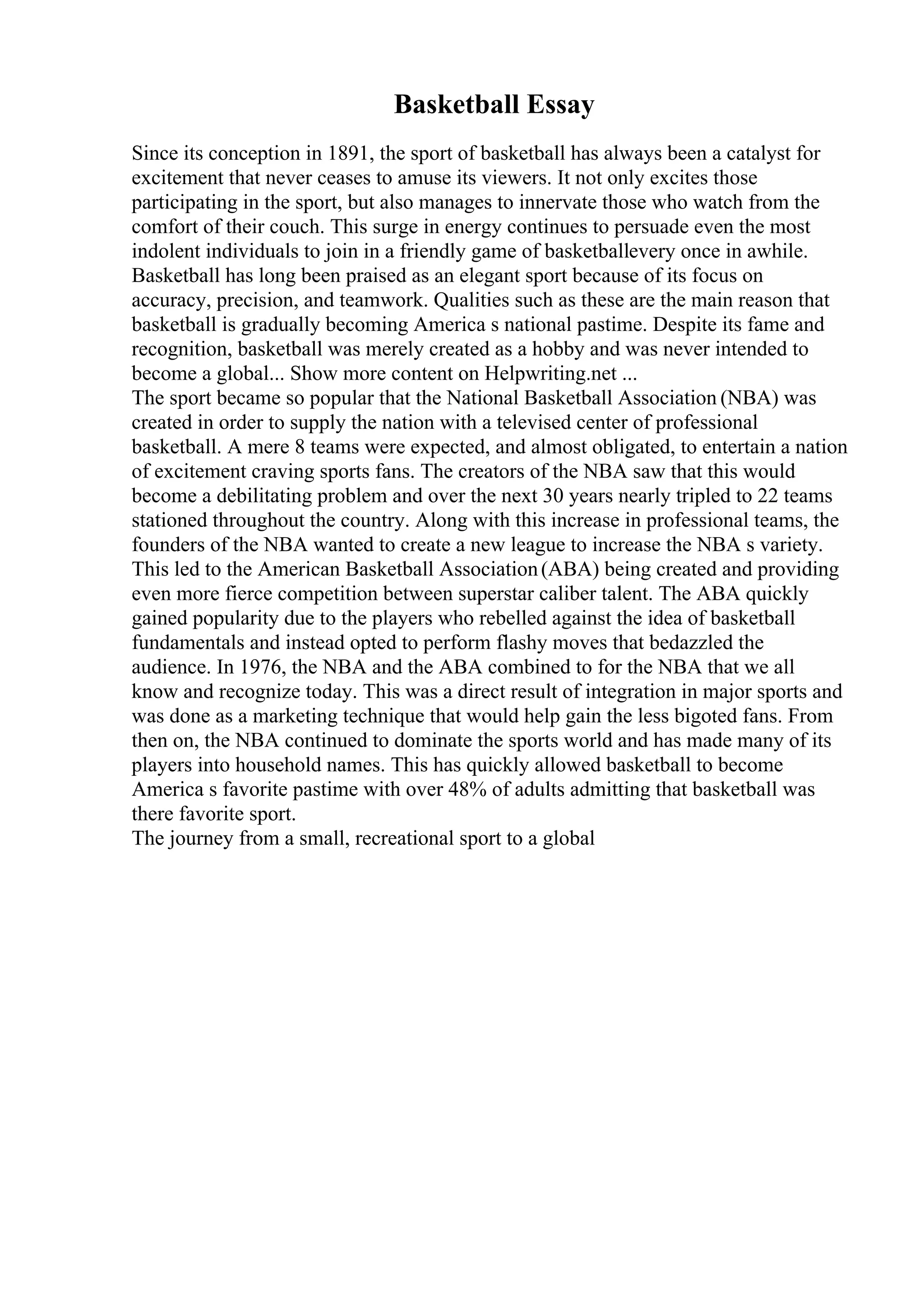 Basketball Essay
Since its conception in 1891, the sport of basketball has always been a catalyst for
excitement that never ceases to amuse its viewers. It not only excites those
participating in the sport, but also manages to innervate those who watch from the
comfort of their couch. This surge in energy continues to persuade even the most
indolent individuals to join in a friendly game of basketballevery once in awhile.
Basketball has long been praised as an elegant sport because of its focus on
accuracy, precision, and teamwork. Qualities such as these are the main reason that
basketball is gradually becoming America s national pastime. Despite its fame and
recognition, basketball was merely created as a hobby and was never intended to
become a global... Show more content on Helpwriting.net ...
The sport became so popular that the National Basketball Association (NBA) was
created in order to supply the nation with a televised center of professional
basketball. A mere 8 teams were expected, and almost obligated, to entertain a nation
of excitement craving sports fans. The creators of the NBA saw that this would
become a debilitating problem and over the next 30 years nearly tripled to 22 teams
stationed throughout the country. Along with this increase in professional teams, the
founders of the NBA wanted to create a new league to increase the NBA s variety.
This led to the American Basketball Association(ABA) being created and providing
even more fierce competition between superstar caliber talent. The ABA quickly
gained popularity due to the players who rebelled against the idea of basketball
fundamentals and instead opted to perform flashy moves that bedazzled the
audience. In 1976, the NBA and the ABA combined to for the NBA that we all
know and recognize today. This was a direct result of integration in major sports and
was done as a marketing technique that would help gain the less bigoted fans. From
then on, the NBA continued to dominate the sports world and has made many of its
players into household names. This has quickly allowed basketball to become
America s favorite pastime with over 48% of adults admitting that basketball was
there favorite sport.
The journey from a small, recreational sport to a global
 