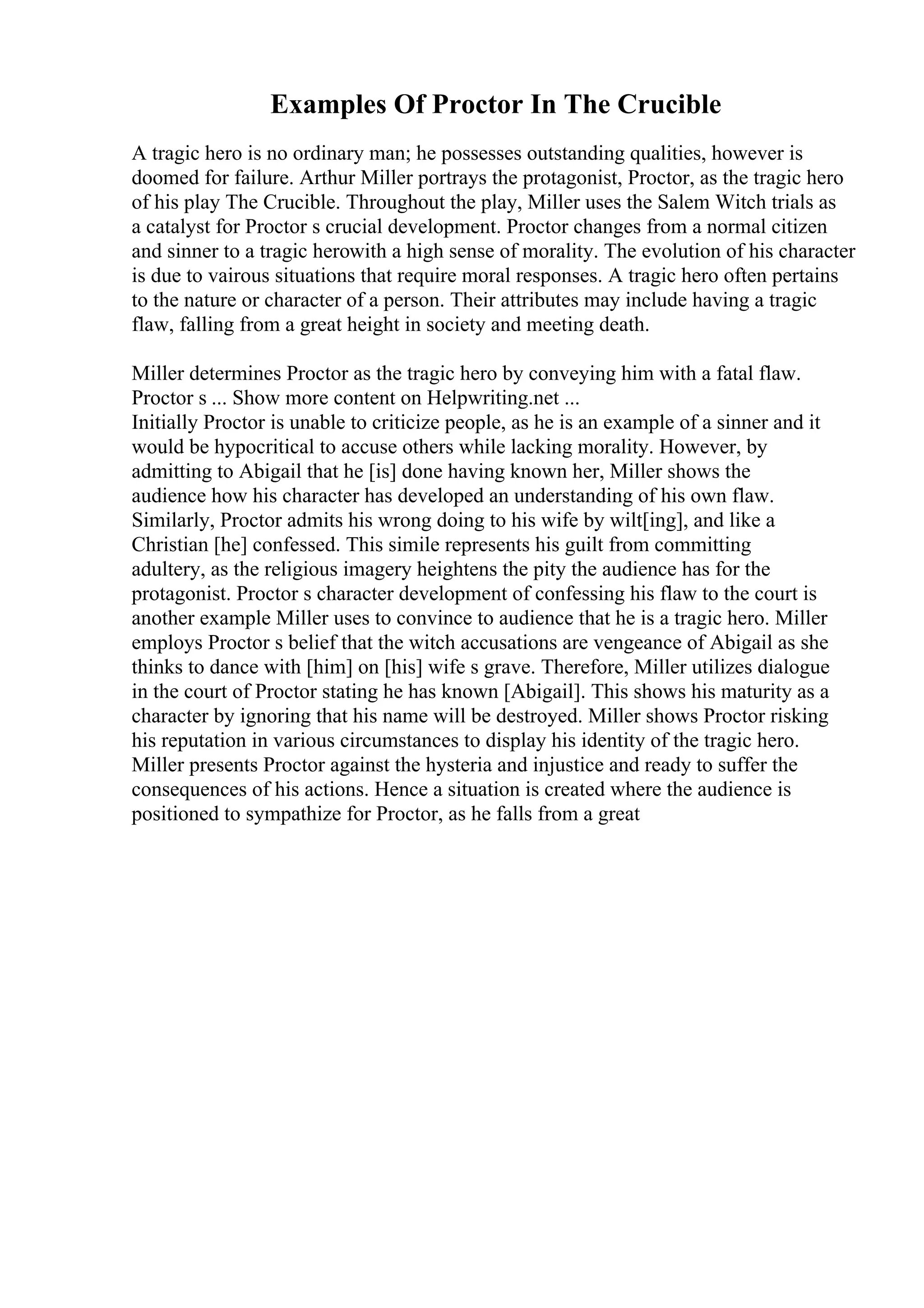 Examples Of Proctor In The Crucible
A tragic hero is no ordinary man; he possesses outstanding qualities, however is
doomed for failure. Arthur Miller portrays the protagonist, Proctor, as the tragic hero
of his play The Crucible. Throughout the play, Miller uses the Salem Witch trials as
a catalyst for Proctor s crucial development. Proctor changes from a normal citizen
and sinner to a tragic herowith a high sense of morality. The evolution of his character
is due to vairous situations that require moral responses. A tragic hero often pertains
to the nature or character of a person. Their attributes may include having a tragic
flaw, falling from a great height in society and meeting death.
Miller determines Proctor as the tragic hero by conveying him with a fatal flaw.
Proctor s ... Show more content on Helpwriting.net ...
Initially Proctor is unable to criticize people, as he is an example of a sinner and it
would be hypocritical to accuse others while lacking morality. However, by
admitting to Abigail that he [is] done having known her, Miller shows the
audience how his character has developed an understanding of his own flaw.
Similarly, Proctor admits his wrong doing to his wife by wilt[ing], and like a
Christian [he] confessed. This simile represents his guilt from committing
adultery, as the religious imagery heightens the pity the audience has for the
protagonist. Proctor s character development of confessing his flaw to the court is
another example Miller uses to convince to audience that he is a tragic hero. Miller
employs Proctor s belief that the witch accusations are vengeance of Abigail as she
thinks to dance with [him] on [his] wife s grave. Therefore, Miller utilizes dialogue
in the court of Proctor stating he has known [Abigail]. This shows his maturity as a
character by ignoring that his name will be destroyed. Miller shows Proctor risking
his reputation in various circumstances to display his identity of the tragic hero.
Miller presents Proctor against the hysteria and injustice and ready to suffer the
consequences of his actions. Hence a situation is created where the audience is
positioned to sympathize for Proctor, as he falls from a great
 