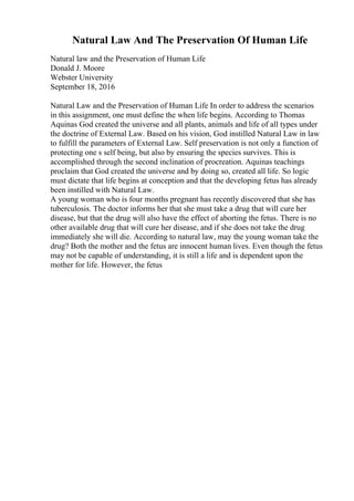 Natural Law And The Preservation Of Human Life
Natural law and the Preservation of Human Life
Donald J. Moore
Webster University
September 18, 2016
Natural Law and the Preservation of Human Life In order to address the scenarios
in this assignment, one must define the when life begins. According to Thomas
Aquinas God created the universe and all plants, animals and life of all types under
the doctrine of External Law. Based on his vision, God instilled Natural Law in law
to fulfill the parameters of External Law. Self preservation is not only a function of
protecting one s self being, but also by ensuring the species survives. This is
accomplished through the second inclination of procreation. Aquinas teachings
proclaim that God created the universe and by doing so, created all life. So logic
must dictate that life begins at conception and that the developing fetus has already
been instilled with Natural Law.
A young woman who is four months pregnant has recently discovered that she has
tuberculosis. The doctor informs her that she must take a drug that will cure her
disease, but that the drug will also have the effect of aborting the fetus. There is no
other available drug that will cure her disease, and if she does not take the drug
immediately she will die. According to natural law, may the young woman take the
drug? Both the mother and the fetus are innocent human lives. Even though the fetus
may not be capable of understanding, it is still a life and is dependent upon the
mother for life. However, the fetus
 