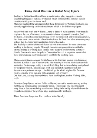 Essay about Realism in British Soap Opera
Realism in British Soap Opera Using a media text as a key example, evaluate
selected techniques of fictional production which contribute to a sense of realism
consistent with genre or format used.
Many have defined the term realism but these definitions by Watt and Williams can
be easily applied to my choice of media text, which is the British soap opera.
Fiske writes that Watt and Williams ....tend to define it by its content. Watt traces its
origins to the rise of the novel in the seventeenth and eighteenth centuries. And
Williams ...whose historical perspective covers the nineteenth and twentieth centuries,
lists three main characteristics of realism in drama: he finds that it has a contemporary
setting, that it ... Show more content on Helpwriting.net ...
The Socially extended characteristic can be seen with most of the main characters
working in the factory or pub. Although characters are present that wouldn t be
strictly defined as working class such as Mike Baldwin who owns the factory or
Natalie Barnes who owns the pub, in Coronation Street it is important to note that
these characters are easily immediately visible to the working class.
Many commentators compare British Soaps with American soaps when discussing
Realism. Realism is one of those words, like morality or wealth, whose definition is
subjective. On the soaps reality is an artificial thing that is always being manipulated
for the plot s benefit... British soaps work in a naturalistic context which the
American soaps do not attempt.....the British go for what I might call a flattened
reality, a middle brow nuts and bolts, everyday sort of reality.
(All For Love, A Study in Soap Opera, Peter Buckingham, Secker Warberg 1984,
p.45)
American Soap Operas such as Dallas or Dynasty are set in a contemporary setting
but they are not concerned with secular action. These soaps rely on extravagant
story lines, a famous one being one character being abducted by aliens this is not the
typical experience of the working class as discussed by Williams.
These American Soaps also don t conform to the Socially
 