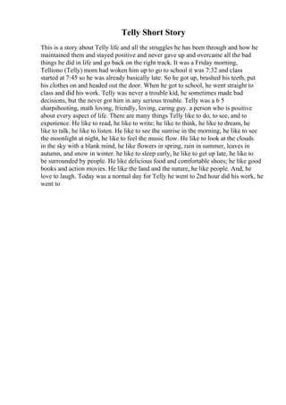 Telly Short Story
This is a story about Telly life and all the struggles he has been through and how he
maintained them and stayed positive and never gave up and overcame all the bad
things he did in life and go back on the right track. It was a Friday morning,
Telliono (Telly) mom had woken him up to go to school it was 7:32 and class
started at 7:45 so he was already basically late. So he got up, brushed his teeth, put
his clothes on and headed out the door. When he got to school, he went straight to
class and did his work. Telly was never a trouble kid, he sometimes made bad
decisions, but the never got him in any serious trouble. Telly was a 6 5
sharpshooting, math loving, friendly, loving, caring guy. a person who is positive
about every aspect of life. There are many things Telly like to do, to see, and to
experience. He like to read, he like to write; he like to think, he like to dream, he
like to talk, he like to listen. He like to see the sunrise in the morning, he like to see
the moonlight at night, he like to feel the music flow. He like to look at the clouds
in the sky with a blank mind, he like flowers in spring, rain in summer, leaves in
autumn, and snow in winter. he like to sleep early, he like to get up late, he like to
be surrounded by people. He like delicious food and comfortable shoes; he like good
books and action movies. He like the land and the nature, he like people. And, he
love to laugh. Today was a normal day for Telly he went to 2nd hour did his work, he
went to
 