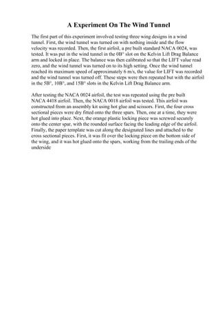 A Experiment On The Wind Tunnel
The first part of this experiment involved testing three wing designs in a wind
tunnel. First, the wind tunnel was turned on with nothing inside and the flow
velocity was recorded. Then, the first airfoil, a pre built standard NACA 0024, was
tested. It was put in the wind tunnel in the 0В° slot on the Kelvin Lift Drag Balance
arm and locked in place. The balance was then calibrated so that the LIFT value read
zero, and the wind tunnel was turned on to its high setting. Once the wind tunnel
reached its maximum speed of approximately 6 m/s, the value for LIFT was recorded
and the wind tunnel was turned off. These steps were then repeated but with the airfoil
in the 5В°, 10В°, and 15В° slots in the Kelvin Lift Drag Balance arm.
After testing the NACA 0024 airfoil, the test was repeated using the pre built
NACA 4418 airfoil. Then, the NACA 0018 airfoil was tested. This airfoil was
constructed from an assembly kit using hot glue and scissors. First, the four cross
sectional pieces were dry fitted onto the three spars. Then, one at a time, they were
hot glued into place. Next, the orange plastic locking piece was screwed securely
onto the center spar, with the rounded surface facing the leading edge of the airfoil.
Finally, the paper template was cut along the designated lines and attached to the
cross sectional pieces. First, it was fit over the locking piece on the bottom side of
the wing, and it was hot glued onto the spars, working from the trailing ends of the
underside
 