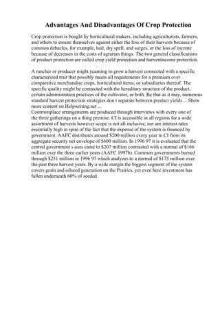 Advantages And Disadvantages Of Crop Protection
Crop protection is bought by horticultural makers, including agriculturists, farmers,
and others to ensure themselves against either the loss of their harvests because of
common debacles, for example, hail, dry spell, and surges, or the loss of income
because of decreases in the costs of agrarian things. The two general classifications
of product protection are called crop yield protection and harvestincome protection.
A rancher or producer might yearning to grow a harvest connected with a specific
characterized trait that possibly meets all requirements for a premium over
comparative merchandise crops, horticultural items, or subsidiaries thereof. The
specific quality might be connected with the hereditary structure of the product,
certain administration practices of the cultivator, or both. Be that as it may, numerous
standard harvest protection strategies don t separate between product yields ... Show
more content on Helpwriting.net ...
Commonplace arrangements are produced through interviews with every one of
the three gatherings on a thing premise. CI is accessible in all regions for a wide
assortment of harvests however scope is not all inclusive, nor are interest rates
essentially high in spite of the fact that the expense of the system is financed by
government. AAFC distributes around $200 million every year to CI from its
aggregate security net envelope of $600 million. In 1996 97 it is evaluated that the
central government s uses came to $207 million contrasted with a normal of $166
million over the three earlier years (AAFC 1997b). Common governments burned
through $251 million in 1996 97 which analyzes to a normal of $175 million over
the past three harvest years. By a wide margin the biggest segment of the system
covers grain and oilseed generation on the Prairies, yet even here investment has
fallen underneath 60% of seeded
 