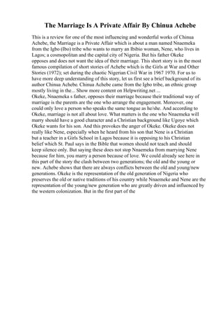 The Marriage Is A Private Affair By Chinua Achebe
This is a review for one of the most influencing and wonderful works of Chinua
Achebe, the Marriage is a Private Affair which is about a man named Nnaemeka
from the Igbo (Ibo) tribe who wants to marry an Ibibio woman, Nene, who lives in
Lagos; a cosmopolitan and the capital city of Nigeria. But his father Okeke
opposes and does not want the idea of their marriage. This short story is in the most
famous compilation of short stories of Achebe which is the Girls at War and Other
Stories (1972); set during the chaotic Nigerian Civil War in 1967 1970. For us to
have more deep understanding of this story, let us first see a brief background of its
author Chinua Achebe. Chinua Achebe came from the Igbo tribe, an ethnic group
mostly living in the... Show more content on Helpwriting.net ...
Okeke, Nnaemeka s father, opposes their marriage because their traditional way of
marriage is the parents are the one who arrange the engagement. Moreover, one
could only love a person who speaks the same tongue as he/she. And according to
Okeke, marriage is not all about love. What matters is the one who Nnaemeka will
marry should have a good character and a Christian background like Ugoye which
Okeke wants for his son. And this provokes the anger of Okeke. Okeke does not
really like Nene, especially when he heard from his son that Nene is a Christian
but a teacher in a Girls School in Lagos because it is opposing to his Christian
belief which St. Paul says in the Bible that women should not teach and should
keep silence only. But saying these does not stop Nnaemeka from marrying Nene
because for him, you marry a person because of love. We could already see here in
this part of the story the clash between two generations; the old and the young or
new. Achebe shows that there are always conflicts between the old and young/new
generations. Okeke is the representation of the old generation of Nigeria who
preserves the old or native traditions of his country while Nnaemeke and Nene are the
representation of the young/new generation who are greatly driven and influenced by
the western colonization. But in the first part of the
 