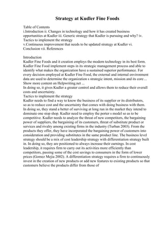 Strategy at Kudler Fine Foods
Table of Contents
i.Introduction ii. Changes in technology and how it has created business
opportunities at Kudler iii. Generic strategy that Kudler is pursuing and why? iv.
Tactics to implement the strategy
v.Continuous improvement that needs to be updated strategy at Kudler vi.
Conclusion vii. References
Introduction
Kudler Fine Foods and it creation employs the modern technology in its best form.
Kudler Fine Food implement steps in its strategic management process and able to
identify what makes the organization have a sustained superior performance. For
every decision employed at Kudler Fine Food, the external and internal environment
data are used to determine the organization s strategic intent, mission and its core ...
Show more content on Helpwriting.net ...
In doing so, it gives Kudler a greater control and allows them to reduce their overall
costs and uncertainty.
Tactics to implement the strategy
Kudler needs to find a way to know the business of its supplier or its distributors,
so as to reduce cost and the uncertainty that comes with doing business with them.
In doing so, they stand a better of surviving at long run in the market they intend to
dominate one stop shop. Kudler need to employ the porter s model so as to be
competitive. Kudler needs to analyze the threat of new competitors, the bargaining
power of suppliers, the bargaining of its customers, threat of substitute product or
services and rivalry among existing firms in the industry (Turban 2003). From the
products they offer, they have incorporated the bargaining power of customers into
consideration and providing substitutes in the same product line. The business level
strategy should be a mix of cost leadership strategy with differentiation strategy built
in. In doing so, they are positioned to always increase their earnings. In cost
leadership, it requires firm to carry out its activities more efficiently than
competitors, passing some of the cost savings to consumers in the form of lower
prices (Gomez Mejia 2002). A differentiation strategy requires a firm to continuously
invest in the creation of new products or add new features to existing products so that
customers believe the products differ from those of
 