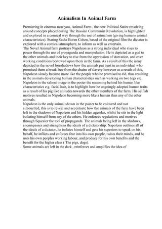 Animalism In Animal Farm
Premiering in cinemas near you, Animal Farm , the new Political Satire revolving
around concepts placed during The Russian Communist Revolution, is highlighted
and explored in a comical way through the use of animalism (giving humans animal
characteristics). Staring Sasha Boren Cohen, based of the original film the dictator is
explored with a comical atmosphere, to inform as well as entertain.
The Novel Animal farm portrays Napoleon as a strong individual who rises to
power through the use of propaganda and manipulation. He is depicted as a god to
the other animals and their key to rise from the oppression of starvation, and over
working conditions bestowed upon them in the farm. As a result of this the irony
depicted in the novel foreshadows how the animals put trust in an individual who
promised them a break free from the chains of slavery however as a result of this,
Napoleon slowly became more like the people who he promised to rid, thus resulting
in the animals developing human characteristics such as walking on two legs etc.
Napoleon is the salient image in the poster the reasoning behind his human like
characteristics e.g. facial hair, is to highlight how he ongoingly adopted human traits
as a result of his pig like attitudes towards the other members of the farm. His selfish
motives resulted in Napoleon becoming more like a human than any of the other
animals.
Napoleon is the only animal shown in the poster to be coloured and not
silhouetted, this is to reveal and accentuate how the animals of the farm have been
left in the shadows of Napoleon and his hidden agendas, whilst he sits in the light
isolating himself from any of the others. He enforces regulations and motives
through Squealer the tool of propaganda. The animals being left in the shadows,
encompasses and strengthens the ideals of a dictatorship. Napoleon outlines all of
the ideals of a dictator, he isolates himself and gets his superiors to speak on his
behalf, he inflicts and enforces fear into his own people, twists their minds, and he
uses his own peoples working labour, and produce for his own benefits and the
benefit for the higher class ( The pigs, dogs).
Some animals are left in the dark , reinforces and amplifies the idea of
 