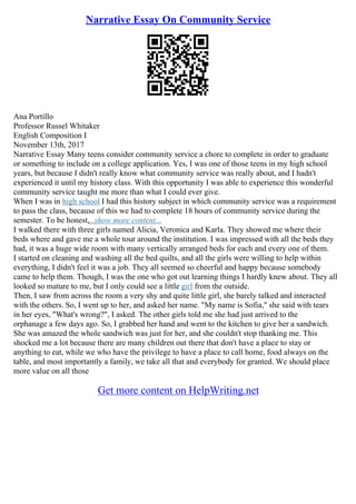 Narrative Essay On Community Service
Ana Portillo
Professor Russel Whitaker
English Composition I
November 13th, 2017
Narrative Essay Many teens consider community service a chore to complete in order to graduate
or something to include on a college application. Yes, I was one of those teens in my high school
years, but because I didn't really know what community service was really about, and I hadn't
experienced it until my history class. With this opportunity I was able to experience this wonderful
community service taught me more than what I could ever give.
When I was in high school I had this history subject in which community service was a requirement
to pass the class, because of this we had to complete 18 hours of community service during the
semester. To be honest,...show more content...
I walked there with three girls named Alicia, Veronica and Karla. They showed me where their
beds where and gave me a whole tour around the institution. I was impressed with all the beds they
had, it was a huge wide room with many vertically arranged beds for each and every one of them.
I started on cleaning and washing all the bed quilts, and all the girls were willing to help within
everything, I didn't feel it was a job. They all seemed so cheerful and happy because somebody
came to help them. Though, I was the one who got out learning things I hardly knew about. They all
looked so mature to me, but I only could see a little girl from the outside.
Then, I saw from across the room a very shy and quite little girl, she barely talked and interacted
with the others. So, I went up to her, and asked her name. "My name is Sofia," she said with tears
in her eyes, "What's wrong?", I asked. The other girls told me she had just arrived to the
orphanage a few days ago. So, I grabbed her hand and went to the kitchen to give her a sandwich.
She was amazed the whole sandwich was just for her, and she couldn't stop thanking me. This
shocked me a lot because there are many children out there that don't have a place to stay or
anything to eat, while we who have the privilege to have a place to call home, food always on the
table, and most importantly a family, we take all that and everybody for granted. We should place
more value on all those
Get more content on HelpWriting.net
 