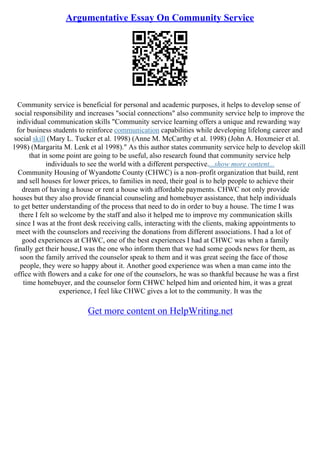 Argumentative Essay On Community Service
Community service is beneficial for personal and academic purposes, it helps to develop sense of
social responsibility and increases "social connections" also community service help to improve the
individual communication skills "Community service learning offers a unique and rewarding way
for business students to reinforce communication capabilities while developing lifelong career and
social skill (Mary L. Tucker et al. 1998) (Anne M. McCarthy et al. 1998) (John A. Hoxmeier et al.
1998) (Margarita M. Lenk et al 1998)." As this author states community service help to develop skill
that in some point are going to be useful, also research found that community service help
individuals to see the world with a different perspective....show more content...
Community Housing of Wyandotte County (CHWC) is a non–profit organization that build, rent
and sell houses for lower prices, to families in need, their goal is to help people to achieve their
dream of having a house or rent a house with affordable payments. CHWC not only provide
houses but they also provide financial counseling and homebuyer assistance, that help individuals
to get better understanding of the process that need to do in order to buy a house. The time I was
there I felt so welcome by the staff and also it helped me to improve my communication skills
since I was at the front desk receiving calls, interacting with the clients, making appointments to
meet with the counselors and receiving the donations from different associations. I had a lot of
good experiences at CHWC, one of the best experiences I had at CHWC was when a family
finally get their house,I was the one who inform them that we had some goods news for them, as
soon the family arrived the counselor speak to them and it was great seeing the face of those
people, they were so happy about it. Another good experience was when a man came into the
office with flowers and a cake for one of the counselors, he was so thankful because he was a first
time homebuyer, and the counselor form CHWC helped him and oriented him, it was a great
experience, I feel like CHWC gives a lot to the community. It was the
Get more content on HelpWriting.net
 