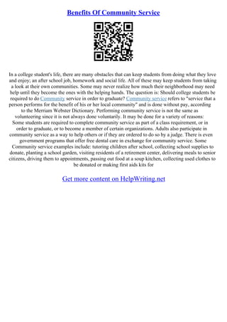 Benefits Of Community Service
In a college student's life, there are many obstacles that can keep students from doing what they love
and enjoy; an after school job, homework and social life. All of these may keep students from taking
a look at their own communities. Some may never realize how much their neighborhood may need
help until they become the ones with the helping hands. The question is: Should college students be
required to do Community service in order to graduate? Community service refers to "service that a
person performs for the benefit of his or her local community" and is done without pay, according
to the Merriam Webster Dictionary. Performing community service is not the same as
volunteering since it is not always done voluntarily. It may be done for a variety of reasons:
Some students are required to complete community service as part of a class requirement, or in
order to graduate, or to become a member of certain organizations. Adults also participate in
community service as a way to help others or if they are ordered to do so by a judge. There is even
government programs that offer free dental care in exchange for community service. Some
Community service examples include: tutoring children after school, collecting school supplies to
donate, planting a school garden, visiting residents of a retirement center, delivering meals to senior
citizens, driving them to appointments, passing out food at a soup kitchen, collecting used clothes to
be donated or making first aids kits for
Get more content on HelpWriting.net
 