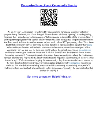 Persuasive Essay About Community Service
As an 18–year–old tennager, I was forced by my parents to participate a summer volunteer
program in my freshman year. Even though I felt that I was a victim of "tyranny" in the beginning,
I realized that I actually enjoyed the process of helping people in the middle of the program. Now, I
participate that program every year as an active member, and I have gained the personal enrichment
that I am unable to learn from other sources such as math club or SAT preparatory class. There is no
doubt that community service can bring essential benefits in helping students develop their moral
value and future interest, and it should be mandatory because some students attempt to utilize
community service as a tool for their own profit without the school supervision. Volunteerism
enables students to gain the moral lesson that is vital to their life and develop their future interest.
According to source 2, "community service teaches us through experience – about the relationship
between empathy and responsibility, about what it takes to be part of a community, in essence, about
human being". While students are helping their community, they learn the crucial moral lessons in
the most direct and impressive way. Through an actual experience ofvolunteering, students are
reminded that it is their responsibility to serve for their community because they are a part of it.
Helping without any feedback allows them to realize the power of empathy, the essential value that
makes the society a
Get more content on HelpWriting.net
 