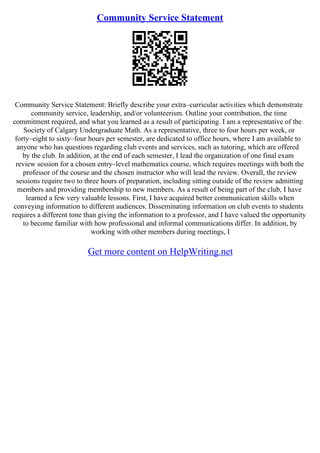 Community Service Statement
Community Service Statement: Briefly describe your extra–curricular activities which demonstrate
community service, leadership, and/or volunteerism. Outline your contribution, the time
commitment required, and what you learned as a result of participating. I am a representative of the
Society of Calgary Undergraduate Math. As a representative, three to four hours per week, or
forty–eight to sixty–four hours per semester, are dedicated to office hours, where I am available to
anyone who has questions regarding club events and services, such as tutoring, which are offered
by the club. In addition, at the end of each semester, I lead the organization of one final exam
review session for a chosen entry–level mathematics course, which requires meetings with both the
professor of the course and the chosen instructor who will lead the review. Overall, the review
sessions require two to three hours of preparation, including sitting outside of the review admitting
members and providing membership to new members. As a result of being part of the club, I have
learned a few very valuable lessons. First, I have acquired better communication skills when
conveying information to different audiences. Disseminating information on club events to students
requires a different tone than giving the information to a professor, and I have valued the opportunity
to become familiar with how professional and informal communications differ. In addition, by
working with other members during meetings, I
Get more content on HelpWriting.net
 