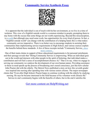Community Service Synthesis Essay
It is apparent that the individual is out of touch with his/her environment, as we live in a time of
isolation. This view of a frightful outside world is a common mindset in people, prompting them to
stay home with the excuse that some things are not worth experiencing. Beyond this misconception,
is a world that although may need some work, has opportunities for every kind of person. In fact, a
"frightful outside world" can change with the contribution of a helping hand; this is what makes
community service imperative. There is no better way to encourage students in assisting their
communities than implementing service requirements in High School, and various sources explain
the benefits behind these standards. A few of these excerpts include "Community Service...show
more content...
One of their main claims in support of these educational requirements is for personal enrichment,
and their passage reveals that "Doing Community Service is empowering. When an individual goes
out in the world and interacts with other people in the spirit of bettering, that individual makes a
contribution and will feel a sense of accomplishment (Source A)." That is to say, when we engage in
serving our community we catalyze the development of our own human nature. Providing assistance
to those in need speeds up the process of broadening one's moral conscience, just like how scholar
John Prueter did with the elderly. The Detroit News published a story on how this seventh–grader
was inspired into nursing after spending time with various senior citizens. The major newspaper
claims that "Even after High School, Prueter hopes to continue working with the elderly by studying
nursing. He says he became interested in the field because of his volunteer work (Source B)."
Service to one's community begins with the benefits of others, but in the end it satisfies the
Get more content on HelpWriting.net
 