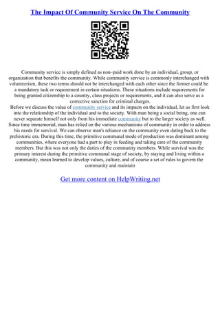 The Impact Of Community Service On The Community
Community service is simply defined as non–paid work done by an individual, group, or
organization that benefits the community. While community service is commonly interchanged with
volunteerism, these two terms should not be interchanged with each other since the former could be
a mandatory task or requirement in certain situations. These situations include requirements for
being granted citizenship to a country, class projects or requirements, and it can also serve as a
corrective sanction for criminal charges.
Before we discuss the value of community service and its impacts on the individual, let us first look
into the relationship of the individual and to the society. With man being a social being, one can
never separate himself not only from his immediate community but to the larger society as well.
Since time immemorial, man has relied on the various mechanisms of community in order to address
his needs for survival. We can observe man's reliance on the community even dating back to the
prehistoric era. During this time, the primitive communal mode of production was dominant among
communities, where everyone had a part to play in feeding and taking care of the community
members. But this was not only the duties of the community members. While survival was the
primary interest during the primitive communal stage of society, by staying and living within a
community, mean learned to develop values, culture, and of course a set of rules to govern the
community and maintain
Get more content on HelpWriting.net
 