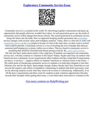 Exploratory Community Service Essay
Community service is a constant in the world. It's what brings together communities and opens up
opportunities that people otherwise wouldn't have taken. As each generation grows up, the needs of
community service within changes but always remain. The current generation in community service
brings the future into the folds. How we approach bringing another generation into community
services changes with societal values and workplace relations. Today, there is a fine line to walk with
community service, as we need people to be part of it but at the same time, we don't want to restrict
what could be possible. Community service is a way of touching the lives of people that often go
unnoticed and bringing joy to places within you or others. That joy found in community service is
something that should be cherished and shared among everyone. By...show more content...
The fine line that I spoke about earlier is this, right here. If students are required to do community
service now, will they continue to volunteer in the future? Stukas, Snyder and Clary are authors who
looked into how community service requirements affect students and they found that if requirements
are heavy, it can have "...negative effects on students' intentions to volunteer freely in the future...".
The whole point of introducing community service to students is to help them integrate it into their
lifestyles now and for the future. Interestingly enough, Stukas, Snyder and Clary found that we can
prevent the negative side effects of mandatory volunteering in students that don't necessarily want
too by allowing students to pick what they want to do in terms of volunteering. Additionally, if we
lift the heavy requirements and allow room for students to pick volunteer opportunities that play
towards their strengths whilst getting their hours, it won't harm their motivation to volunteer in the
Get more content on HelpWriting.net
 