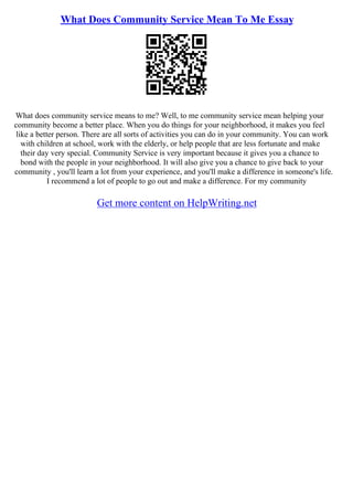 What Does Community Service Mean To Me Essay
What does community service means to me? Well, to me community service mean helping your
community become a better place. When you do things for your neighborhood, it makes you feel
like a better person. There are all sorts of activities you can do in your community. You can work
with children at school, work with the elderly, or help people that are less fortunate and make
their day very special. Community Service is very important because it gives you a chance to
bond with the people in your neighborhood. It will also give you a chance to give back to your
community , you'll learn a lot from your experience, and you'll make a difference in someone's life.
I recommend a lot of people to go out and make a difference. For my community
Get more content on HelpWriting.net
 