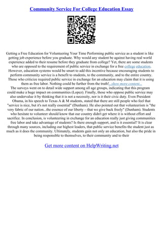 Community Service For College Education Essay
Getting a Free Education for Volunteering Your Time Performing public service as a student is like
getting job experience before you graduate. Why would any student be against having real world
experience added to their resume before they graduate from college? Yet, there are some students
who are opposed to the requirement of public service in exchange for a free college education.
However, education systems would be smart to add this incentive because encouraging students to
perform community service is a benefit to students, to the community, and to the entire country.
Those who criticize required public service in exchange for an education may claim that it is using
them as free labor. Nothing could be further from the truth!...show more content...
The surveys went on to detail wide support among all age groups, indicating that this program
could make a huge impact on communities (Lopez). Finally, those who oppose public service may
also undervalue it by thinking that it is not a necessity, nor is it their civic duty. Even President
Obama, in his speech to Texas A & M students, stated that there are still people who feel that
"service is nice, but it's not really essential" (Dunham). He also pointed out that volunteerism is "the
very fabric of our nation...the essence of our liberty – that we give back freely" (Dunham). Students
who hesitate to volunteer should know that our country didn't get where it is without effort and
sacrifice. In conclusion, is volunteering in exchange for an education really just giving communities
free labor and take advantage of students? Is there enough support, and is it essential? It is clear
through many sources, including our highest leaders, that public service benefits the student just as
much as it does the community. Ultimately, students gain not only an education, but also the pride in
being responsible to themselves, to their community and to their
Get more content on HelpWriting.net
 