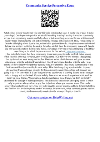 Community Service Persuasive Essay
What comes to your mind when you hear the word community? Does it excite you or does it make
you cringe? One important question we should be asking in today's society is whether community
service is an opportunity to unite and help others or is it something we avoid for our selfish means?
Society today illuminates the self and is primarily centered only on oneself. Thus, volunteering for
the sake of helping others does is rare, unless it has personal benefits. People were once united and
helped one another, but today the central focus has shifted from the community to oneself. People
are only concerned about their life and future. Nowadays everyone is busy attempting to find their
own lifestyle, in which they can succeed. In this path of...show more content...
I had initially believed that these community hours were going to make me look better among
other students applying. However, after working at the MCC for over two months, I recognized
that my intentions were wrong and selfish. I became aware of this because as I grew personal
attachments with the kids that I was tutoring. Once I was became familiar with the kids, I was
able to see how underprivileged they actually were. For example, I had found out that some of the
families could barely even afford a meal a day. This fact changed my whole mindset because I
decided that I was no longer going to do this community service for college and, instead, was
going to do it for these kids. It is one thing to have a cousin who is starving than to have a stranger
who is hungry and needs food. We tend to help those who we are well acquainted with, such as
family or close friends. When we help family members or close friends, we don't get to fully
understand the concept of helping someone. This is because the concept of helping others is to not
only help those who are close to you, but help those whom you may not know. This can be
achieved several different ways. One way is to travel to another country and help different children
and families that are in desperate need of assistance. In most cases, when someone goes to another
country to do community service for the underprivileged, a bond is
Get more content on HelpWriting.net
 