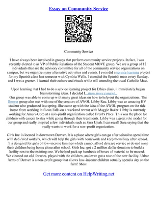 Essay on Community Service
Community Service
I have always been involved in groups that perform community service projects. In fact, I was
recently elected to as VP of Public Relations of the Student MOVE group. We are a group of 12
individuals that are the advisory committee for all of the community service organizations on
campus, but we organize many alternative activities and events. I even did a service learning project
for my Spanish class last semester with Cynthia Wells. I attended the Spanish mass every Sunday,
and I was a greeter. I learned their culture and rituals while still attending the usual Catholic Mass.
Upon learning that I had to do a service learning project for Ethics class, I immediately began
brainstorming ideas. I decided I...show more content...
Our group was able to come up with many great ideas on how to help out the organizations. The
Denver group also met with one of the creators of AWOL Libby Rau. Libby was an amazing BV
student who graduated last spring. She came up with the idea of the AWOL program on the ride
home from working in Sioux Falls on a weekend retreat with Maggie Baker. Libby is currently
working for Ameri–Corp at a non–profit organization called Brent's Place. This was the place for
children with cancer to stay while going through their treatments. Libby was a great role model for
our group and really inspired a few individuals such as Sara Upah. I can recall Sara saying that she
really wants to work for a non–profit organization.
Girls Inc. is located in downtown Denver. It is a place where girls can go after school to spend time
with dedicated workers, which will help the girls with homework and keep them busy after school.
It is designed for girls of low–income families which cannot afford daycare service or do not want
their children being home alone after school. Girls Inc. got a 2 million dollar donation to build a
facility next to the existing one. We helped pack up hundreds of boxes of material to be moved.
We cleaned out old libraries, played with the children, and even got a tour of the new facility. Urban
farms of Denver is a non–profit group that allows low–income children actually spend a day on the
farm! Most
Get more content on HelpWriting.net
 