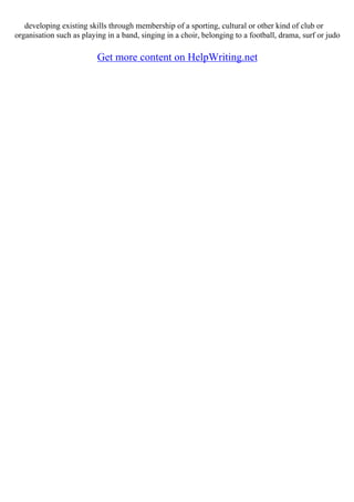 developing existing skills through membership of a sporting, cultural or other kind of club or
organisation such as playing in a band, singing in a choir, belonging to a football, drama, surf or judo
Get more content on HelpWriting.net
 