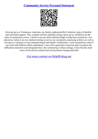 Community Service Personal Statement
Growing up as a Vietnamese–American, my family emphasized the Confucian values of familial
and communal support. This, coupled with the suburban setting I grew up in, instilled in me the
value of community service. I desire to use my skills and knowledge to help those around me. As a
physician, I plan to use my medical training to service my community, practicing within it as well as
serving as a volunteer to treat underprivileged individuals. Furthermore, I seek out positions where I
can work with different ethnic populations. I am a first–generation American and I recognize the
difficulties minorities and immigrants have. By volunteering in these settings, I have become more
aware of the diverse cultural and socioeconomic backgrounds that
Get more content on HelpWriting.net
 