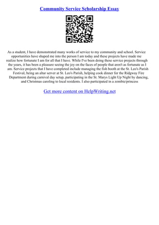 Community Service Scholarship Essay
As a student, I have demonstrated many works of service to my community and school. Service
opportunities have shaped me into the person I am today and these projects have made me
realize how fortunate I am for all that I have. While I've been doing these service projects through
the years, it has been a pleasure seeing the joy on the faces of people that aren't as fortunate as I
am. Service projects that I have completed include managing the fish booth at the St. Leo's Parish
Festival, being an altar server at St. Leo's Parish, helping cook dinner for the Ridgway Fire
Department during carnival day setup, participating in the St. Marys Light Up Night by dancing,
and Christmas caroling to local residents. I also participated in a zombie/princess
Get more content on HelpWriting.net
 
