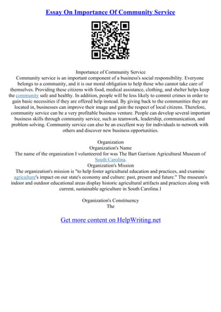 Essay On Importance Of Community Service
Importance of Community Service
Community service is an important component of a business's social responsibility. Everyone
belongs to a community, and it is our moral obligation to help those who cannot take care of
themselves. Providing these citizens with food, medical assistance, clothing, and shelter helps keep
the community safe and healthy. In addition, people will be less likely to commit crimes in order to
gain basic necessities if they are offered help instead. By giving back to the communities they are
located in, businesses can improve their image and gain the respect of local citizens. Therefore,
community service can be a very profitable business venture. People can develop several important
business skills through community service, such as teamwork, leadership, communication, and
problem solving. Community service can also be an excellent way for individuals to network with
others and discover new business opportunities.
Organization
Organization's Name
The name of the organization I volunteered for was The Bart Garrison Agricultural Museum of
South Carolina.
Organization's Mission
The organization's mission is "to help foster agricultural education and practices, and examine
agriculture's impact on our state's economy and culture: past, present and future." The museum's
indoor and outdoor educational areas display historic agricultural artifacts and practices along with
current, sustainable agriculture in South Carolina.1
Organization's Constituency
The
Get more content on HelpWriting.net
 