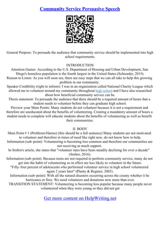 Community Service Persuasive Speech
General Purpose: To persuade the audience that community service should be implemented into high
school requirements.
INTRODUCTION
Attention Gainer: According to the U.S. Department of Housing and Urban Development, San
Diego's homeless population is the fourth largest in the United States (Schroeder, 2015).
Reason to Listen: As you will soon see, there are easy steps that we can all take to help this growing
problem in our community.
Speaker Credibility (right to inform): I was in an organization called National Charity League which
allowed me to volunteer around my community throughout high school and I have also researched
about how beneficial community service can be.
Thesis statement: To persuade the audience that there should be a required amount of hours that a
student needs to volunteer before they can graduate high school.
Preview your Main Points: Many students do not volunteer because it is not a requirement and
therefore are uneducated about the benefits of volunteering. Creating a mandatory amount of hours a
student needs to complete will educate students about the benefits of volunteering as well as benefit
their communities.
II. BODY
Main Point # 1 (Problems/Harms) (this should be a full sentence) Many students are not motivated
to volunteer and therefore in times of need like right now, do not know how to help.
Information (sub–point): Volunteering is becoming less common and therefore our communities are
not receiving as much support.
In Srebro's article, she states that "volunteer rates have been steadily declining for over a decade"
(Srebro, 2016).
Information (sub–point): Because teens are not required to perform community service, many do not
get into the habit of volunteering so in effect are less likely to volunteer in the future.
"Fifty–four percent of adolescents who performed volunteer service in high school volunteered
again 2 years later" (Planty & Regnier, 2003).
Information (sub–point): With all the natural disasters occurring across the county whether it be
hurricanes or fires. We need volunteers and donations now more than ever.
TRANSITION STATEMENT: Volunteering is becoming less popular because many people never
volunteered when they were young so they did not get
Get more content on HelpWriting.net
 
