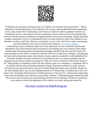 "Volunteers are not paid; not because they are worthless, but because they are priceless."– Sherry
Anderson (Volunteering Quotes: Finest Quotes). On average, when people think about community
service, they assume that volunteering is just 'hours we need to be able to graduate' and that is it.
Community service is more than just hours; community service is based on the acts performed by
someone with the purpose of helping or bringing benefits to his or her community. People frequently
compare community service as a punishment since it is often offered to small–time offenders as an
alternative to fines or jail time. However, community service is the vital force to many communities
since they depend on the service made by the volunteers...show more content...
Volunteering in your community helps solve many dilemmas in your community that descend
through the eyes of government and social agencies (Everything you ever wanted to know about
volunteering). Discussing about volunteering to teenagers should be the first step for a better life,
since teenagers are the future of tomorrow and they will leave a mark from yesterday. Volunteering
has been such an important matter, that schools in many countries around the world established that
12th grade students will need certain hours of community service in order to graduate. But the
frequent answers all the schools are getting are "Why do I need to volunteer? I have better things to
do!" What people are forgetting is that each one of them is part of a community, a community that is
not perfect and that the government sometimes forgets about their problems or needs, because
obviously the government needs to take care of other things that require more attention. People are
not only helping others, they are also helping themselves (Volunteering). Volunteering is not a new
subject now, but people did not perceive it before because as time goes by, volunteering is becoming
more and more popular since each year more people volunteer. Volunteering began around the early
19th century since America was experimenting with the Great Awakening. The Great Awakening
was a period in which the importance of the church was slowly dying and instead the
Get more content on HelpWriting.net
 