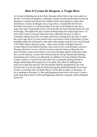 How Is Cyrano De Bergerac A Tragic Hero
As Cyrano is bleeding out on her floor, Roxanne allows him to die with a smile on
his face. In Cyrano de Bergerac, a dramatic comedy by Edmond Rostand, Cyrano de
Bergerac is a tragic hero because he exhibits all the same qualities a tragic hero
should have. Cyrano de Bergerac has a tragic flaw, is responsible for his own
downfall, and comes to a self knowledge in the end. Even though Cyrano has a
tragic flaw and is responsible for his own downfall, his final moments lead to his self
knowledge. Throughout the play Cyrano de Bergerachas two major tragic flaws. To
start with, Cyrano is insecure about his looks, especially his nose. Cyrano is
constantly making fun of his own looks and always tearing down his spirit. Cyrano
has a poor ugly devil of a nose and his face is not much to look at (Rostand). Cyrano
probably makes fun of himself so that when other people mock him, he can just brush
it off. When others ridicule Cyrano,... Show more content on Helpwriting.net ...
Cyrano helps his best friend Christian, who is also in love with Roxanne, convince
Roxanne that she is in love with him. Cyrano writes the letters to Roxanne, but
puts Christian s name on the letters. Even when Christian speaks to Roxanne while
she is on the balcony, Cyrano tells Christian that he will go beneath [the balcony]
and prompt your words to you (Rostand). In addition to Cyrano helping Christian,
Cyrano s pride is a reason for his downfall. He is constantly putting himself in
danger and dueling other people due to his pride, like when he challenges the
entire pit to duel him and says The first duellist shall be despatched by me with
honours due! Let all who long for death hold up their hands (Rostand)! Even when
Cyrano is extremely hurt, he thinks that he will be able to make it to Roxanne. As
he is speaking to Roxanne, Le Bret and Ragueneau burst into to the room. Cyrano s
pride leads him to duel Le Bret and Ragueneau while he is injured, which ultimately
causes his
 