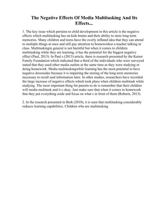 The Negative Effects Of Media Multitasking And Its
Effects...
1. The key issue which pertains to child development in this article is the negative
effects which multitasking has on kids brains and their ability to store long term
memories. Many children and teens have the overly inflated idea that they can attend
to multiple things at once and still pay attention to homeworkor a teacher talking in
class. Multitaskingin general is not harmful but when it comes to children
multitasking while they are learning, it has the potential for the biggest negative
effect (Paul, 2013). In Paul s (2013) article, there is research presented by the Kaiser
Family Foundation which indicated that a third of the individuals who were surveyed
stated that they used other media outlets at the same time as they were studying or
doing homework. Media multitaskingwhile learning has the most potential to have
negative downsides because it is impairing the storing of the long term memories
necessary to recall said information later. In other studies, researchers have recorded
the large increase of negative effects which took place when children multitask while
studying. The most important thing for parents to do is remember that their children
will media multitask and it s okay. Just make sure that when it comes to homework
that they put everything aside and focus on what s in front of them (Roberts, 2013).
2. In the research presented in Berk (2018), it is seen that multitasking considerably
reduces learning capabilities. Children who are multitasking
 
