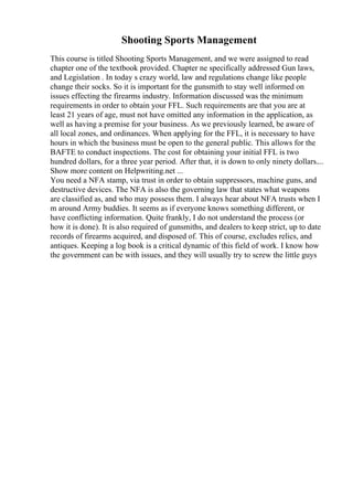 Shooting Sports Management
This course is titled Shooting Sports Management, and we were assigned to read
chapter one of the textbook provided. Chapter ne specifically addressed Gun laws,
and Legislation . In today s crazy world, law and regulations change like people
change their socks. So it is important for the gunsmith to stay well informed on
issues effecting the firearms industry. Information discussed was the minimum
requirements in order to obtain your FFL. Such requirements are that you are at
least 21 years of age, must not have omitted any information in the application, as
well as having a premise for your business. As we previously learned, be aware of
all local zones, and ordinances. When applying for the FFL, it is necessary to have
hours in which the business must be open to the general public. This allows for the
BAFTE to conduct inspections. The cost for obtaining your initial FFL is two
hundred dollars, for a three year period. After that, it is down to only ninety dollars....
Show more content on Helpwriting.net ...
You need a NFA stamp, via trust in order to obtain suppressors, machine guns, and
destructive devices. The NFA is also the governing law that states what weapons
are classified as, and who may possess them. I always hear about NFA trusts when I
m around Army buddies. It seems as if everyone knows something different, or
have conflicting information. Quite frankly, I do not understand the process (or
how it is done). It is also required of gunsmiths, and dealers to keep strict, up to date
records of firearms acquired, and disposed of. This of course, excludes relics, and
antiques. Keeping a log book is a critical dynamic of this field of work. I know how
the government can be with issues, and they will usually try to screw the little guys
 
