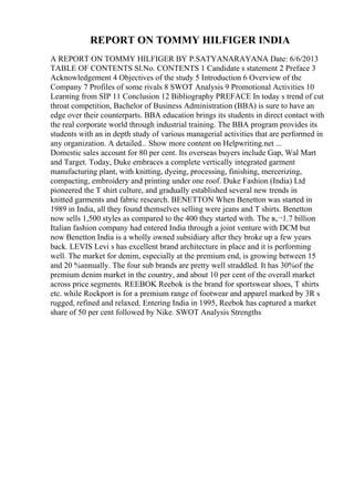 REPORT ON TOMMY HILFIGER INDIA
A REPORT ON TOMMY HILFIGER BY P.SATYANARAYANA Date: 6/6/2013
TABLE OF CONTENTS Sl.No. CONTENTS 1 Candidate s statement 2 Preface 3
Acknowledgement 4 Objectives of the study 5 Introduction 6 Overview of the
Company 7 Profiles of some rivals 8 SWOT Analysis 9 Promotional Activities 10
Learning from SIP 11 Conclusion 12 Bibliography PREFACE In today s trend of cut
throat competition, Bachelor of Business Administration (BBA) is sure to have an
edge over their counterparts. BBA education brings its students in direct contact with
the real corporate world through industrial training. The BBA program provides its
students with an in depth study of various managerial activities that are performed in
any organization. A detailed... Show more content on Helpwriting.net ...
Domestic sales account for 80 per cent. Its overseas buyers include Gap, Wal Mart
and Target. Today, Duke embraces a complete vertically integrated garment
manufacturing plant, with knitting, dyeing, processing, finishing, mercerizing,
compacting, embroidery and printing under one roof. Duke Fashion (India) Ltd
pioneered the T shirt culture, and gradually established several new trends in
knitted garments and fabric research. BENETTON When Benetton was started in
1989 in India, all they found themselves selling were jeans and T shirts. Benetton
now sells 1,500 styles as compared to the 400 they started with. The в‚¬1.7 billion
Italian fashion company had entered India through a joint venture with DCM but
now Benetton India is a wholly owned subsidiary after they broke up a few years
back. LEVIS Levi s has excellent brand architecture in place and it is performing
well. The market for denim, especially at the premium end, is growing between 15
and 20 %annually. The four sub brands are pretty well straddled. It has 30%of the
premium denim market in the country, and about 10 per cent of the overall market
across price segments. REEBOK Reebok is the brand for sportswear shoes, T shirts
etc. while Rockport is for a premium range of footwear and apparel marked by 3R s
rugged, refined and relaxed. Entering India in 1995, Reebok has captured a market
share of 50 per cent followed by Nike. SWOT Analysis Strengths
 