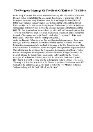 The Religious Message Of The Book Of Esther In The Bible
In the study of the Old Testament, one often comes up with the question of why the
Book of Esther is included in the canon even though there is no mention of God
throughout the whole story. However, since the Jews accepted it in the Hebrew
Bible, many scholars wonder whether God did inspire the writing of the story of
Esther the Queen. Perhaps a more intriguing and fundamental question is: What are
some aspects of the story that express the religious messages in the teaching of the
Bible? In fact, scholars have answered this question with various opinions over time.
The story of Esther was often seen as so entertaining, so comical, and so subtle that
to speak of its message can be profoundly misleading (Levenson 12). Like most
theological... Show more content on Helpwriting.net ...
As for the Book of Esther, there are four significant religious messages those same
messages that could be found anywhere else in the Hebrew canon that are worth
looking into to understand why the book is included in the Old Testamentas well as
why it is believed to be inspired by the Holy Spirit. Throughout the empowerment of
Queen Esther and the victory of the Jews against their enemies, the Book of Esther
teaches the danger of pleasing oneself, the responsibilities of higher authority, the
irony of fate and the faith in God s sovereignty. Before exploring the religious
messages of the Book of Esther to prove that the book is in fact inspired by the
Holy Spirit, it is worth looking into the historical and cultural settings of the story.
The story is believed to be written in the Diaspora, late in the Persian era, about 100
years after the Babylonian exile. The book is within the Five Megillot of Jewish
Scripture (along with the Book of Ruth, the Book of
 