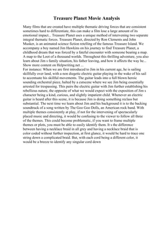 Treasure Planet Movie Analysis
Many films that are created have multiple thematic driving forces that are consistent
sometimes hard to differentiate, this can make a film lose a large amount of its
emotional impact... Treasure Planet uses a unique method of intervening two separate
integral thematic forces. Treasure Planet, directed by Ron Clements and John
Musker, is an animated science fiction retelling of the famous Treasure Island. We
accompany a boy named Jim Hawkins on his journey to find Treasure Planet, a
childhood dream that was forced by a fateful encounter with someone bearing a map.
A map to the Loot of a thousand worlds. Throughout this thrilling adventure, you also
learn about Jim s family situation, his father leaving, and how it affects the way he...
Show more content on Helpwriting.net ...
For instance: When we are first introduced to Jim in his current age, he is sailing
skillfully over land, with a non diegetic electric guitar playing in the wake of his sail
to accentuate his skillful movements. The guitar leads into a full blown heroic
sounding orchestral piece, halted by a cutscene where we see Jim being essentially
arrested for trespassing. This pairs the electric guitar with Jim further establishing his
rebellious nature, the opposite of what we would expect with the exposition of Jim s
character being a kind, curious, and slightly impatient child. Whenever an electric
guitar is heard after this scene, it is because Jim is doing something reclass but
substantial. The next time we learn about Jim and his background it is to the backing
soundtrack of a song written by The Goo Goo Dolls, an American rock band. With
multiple themes consistently at play, if not for the intervening of spectacularly
placed music and directing, it would be confusing to the viewer to follow all three
of the themes. This could become problematic, if you want to frame multiple
themes or plots, you must be able to easily identify them. It s the difference
between having a necklace braid in all grey and having a necklace braid that is
color coded without further inspection, at first glance, it would be hard to trace one
string down a complicated braid. But, with each cord being a different color, it
would be a breeze to identify any singular cord down
 