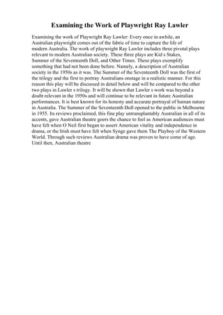 Examining the Work of Playwright Ray Lawler
Examining the work of Playwright Ray Lawler: Every once in awhile, an
Australian playwright comes out of the fabric of time to capture the life of
modern Australia. The work of playwright Ray Lawler includes three pivotal plays
relevant to modern Australian society. These three plays are Kid s Stakes,
Summer of the Seventeenth Doll, and Other Times. These plays exemplify
something that had not been done before. Namely, a description of Australian
society in the 1950s as it was. The Summer of the Seventeenth Doll was the first of
the trilogy and the first to portray Australians onstage in a realistic manner. For this
reason this play will be discussed in detail below and will be compared to the other
two plays in Lawler s trilogy. It will be shown that Lawler s work was beyond a
doubt relevant in the 1950s and will continue to be relevant in future Australian
performances. It is best known for its honesty and accurate portrayal of human nature
in Australia. The Summer of the Seventeenth Doll opened to the public in Melbourne
in 1955. Its reviews proclaimed, this fine play untransplantably Australian in all of its
accents, gave Australian theatre goers the chance to feel as American audiences must
have felt when O Neil first began to assert American vitality and independence in
drama, or the Irish must have felt when Synge gave them The Playboy of the Western
World. Through such reviews Australian drama was proven to have come of age.
Until then, Australian theatre
 