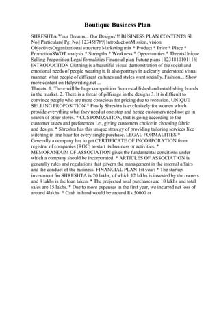 Boutique Business Plan
SHRESHTA Your Dreams... Our Designs!!! BUSINESS PLAN CONTENTS Sl.
No.| Particulars| Pg. No.| 123456789| IntroductionMission, vision
ObjectivesOrganizational structure Marketing mix * Product * Price * Place *
PromotionSWOT analysis * Strengths * Weakness * Opportunities * ThreatsUnique
Selling Proposition Legal formalities Financial plan Future plans | 1234810101116|
INTRODUCTION Clothing is a beautiful visual demonstration of the social and
emotional needs of people wearing it. It also portrays in a clearly understood visual
manner, what people of different cultures and styles want socially. Fashion,... Show
more content on Helpwriting.net ...
Threats: 1. There will be huge competition from established and establishing brands
in the market. 2. There is a threat of pilferage in the designs 3. It is difficult to
convince people who are more conscious for pricing due to recession. UNIQUE
SELLING PROPOSITION * Firstly Shreshta is exclusively for women which
provide everything what they need at one stop and hence customers need not go in
search of other stores. * CUSTOMIZATION, that is going according to the
customer tastes and preferences i.e., giving customers choice in choosing fabric
and design. * Shreshta has this unique strategy of providing tailoring services like
stitching in one hour for every single purchase. LEGAL FORMALITIES *
Generally a company has to get CERTIFICATE OF INCORPORATION from
registrar of companies (ROC) to start its business or activities. *
MEMORANDUM OF ASSOCIATION gives the fundamental conditions under
which a company should be incorporated. * ARTICLES OF ASSOCIATION is
generally rules and regulations that govern the management in the internal affairs
and the conduct of the business. FINANCIAL PLAN 1st year: * The startup
investment for SHRESHTA is 20 lakhs, of which 12 lakhs is invested by the owners
and 8 lakhs is the loan taken. * The projected total purchases are 10 lakhs and total
sales are 15 lakhs. * Due to more expenses in the first year, we incurred net loss of
around 4lakhs. * Cash in hand would be around Rs.50000 at
 