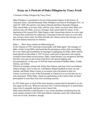 Essay on A Portrait of Duke Ellington by Tracy Frech
A Portrait of Duke Ellington By Tracy Frech
Duke Ellington is considered to be one of the greatest figures in the history of
American music. Edward Kennedy Duke Ellington was born in Washington D.C. on
April 29, 1899. His parents were James Edward and Daisy Kennedy Ellington.
They raised Duke as an only child, until his sister, Ruth, was born when Duke was
sixteen years old. Duke, even as a teenager, had a great talent for music. In the
beginning of his musical life, Duke began to take a promising interest in a new type
of music that would later be called jazz. Choosing to base his career on a new idea
may not have been smart, but Duke did take this chance and in turn became one of
the most famous musicians in America.
Duke s ... Show more content on Helpwriting.net ...
In the Autumn of 1927, luck had crossed paths with Duke again. The manager of
Duke s band, Irving Mills, had heard that the prestigious cotton club was looking
for a new band and immediately Irving began campaigning for Duke. Duke and his
band opened on December 4, 1927 to meet a mad rush of spectators who eagerly
awaited to hear Dukes newest pieces. Duke s band became very prosperous and they
had their own spot on the Cotton Club floor with special lighting and
accommodations. At the year of 1928 the band consisted of Bubber Miley, Freddy
Jenkins, and Arthur
Whetsol on trumpet, joined with Tricky Sam Nanton, and Juan Tizol on trombone.
Johnny Hodges, now on alto sax, with Barney Bigard doubled on tenor sax and
clarinet, and finally Harry Carney at seventeen years old joined on bari sax.
Carney was known as one of the first people in a band ever to use the bari sax as a
solo instrument. While Duke s band was performing at the Cotton Club, his band
participated in more than sixty four recording sessions.
In 1931 Duke grew so tired of the show business routines that he decided to try his
luck again on his own. When he arrived in New York his band grew to almost three
times what it originally had been at the Cotton Club.
Duke feared that this would become a very serious problem considering how the
stock market crashed in late 1929 and millions of people across the United States
were out of work. Somehow, though,
 