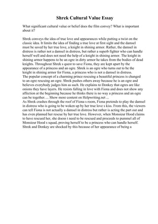 Shrek Cultural Value Essay
What significant cultural value or belief does the film convey? What is important
about it?
Shrek conveys the idea of true love and appearances while putting a twist on the
classic idea. It limits the idea of finding a true love at first sight and the damsel
must be saved by her true love, a knight in shining armor. Rather, the damsel in
distress is rather not a damsel in distress, but rather a superb fighter who can handle
herself well and does not need the help of a knight in shining armor. The knight in
shining armor happens to be an ogre in dirty armor he takes from the bodies of dead
knights. Throughout Shrek s quest to save Fiona, they are kept apart by the
appearance of a princess and an ogre. Shrek is an ogre who turns out to be the
knight in shining armor for Fiona, a princess who is not a damsel in distress.
The popular concept of a charming prince rescuing a beautiful princess is changed
to an ogre rescuing an ogre. Shrek pushes others away because he is an ogre and
believes everybody judges him as such. He explains to Donkey that ogres are like
onions they have layers. He resists falling in love with Fiona and does not show any
affection at the beginning because he thinks there is no way a princess and an ogre
can be together. ... Show more content on Helpwriting.net ...
As Shrek crashes through the roof of Fiona s room, Fiona pretends to play the damsel
in distress who is going to be woken up by her true love s kiss. From this, the viewers
can tell Fiona is not actually a damsel in distress but rather is acting the part out and
has even planned her rescue by her true love. However, when Monsieur Hood claims
to have rescued her, she doesn t need to be rescued and proceeds to pummel all of
Monsieur Hood s squad, proving herself to be a princess who can handle herself.
Shrek and Donkey are shocked by this because of her appearance of being a
 