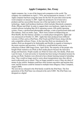 Apple Computer, Inc. Essay
Apple computer, Inc. is one of the largest tech companies in the world. The
company was established on April 1, 1976, and incorporated on January 3, 1977.
Apple computer had been using this name for the first 30 years then removed the
word computer on January 9, 2007. Apple has produced a lot of innovative
products and has successfully become one of the top leaders in the field of
technology. Apple itself produces hardware which includes Macintosh computers,
iPods, iPhones and iPads. In order to support their own hardware, Apple has also
created software including Mac OS X operating system, iOS mobile operating
system, iTunes, a professional photography package, a suite of professional audio and
film industry, final cut studio, logic... Show more content on Helpwriting.net ...
IPod Shuffle, the first famous i product, is a media player designed by Apple and
was announced on October 23, 2001. Apple then later produced more different
versions of iPod, such as iPod Nano, iPod Touch and iPod Classic along with the
only compatible software iTunes. At the time that iPod was introduced to the
market, iPod was designed to be fashionable and flexible in regards to listening to
the music anytime and anywhere. A 5GB drive would hold the entire music
collection of about 1000 songs (Aune, April 2010). The majority of the people who
bought iPods wanted to use iPods as their media players because the innovative
design and functions. People usually use iPods for tunes only, but ideally, iPods aren
t just for tunes. A rural university in Australia has been trying to broadcast lectures by
giving out iPods. Students were allowed to have distant learning instead of attending
class. They would no longer need to worry about transportation since they did not
need to physically go to school. They no longer needed to worry if they are short of
money to pay tuition. Students could have their lectures anywhere and anytime they
want, and the lectures could be listened to multiple times (Ragusa, Chan, Crampton,
August 2009).
The next device released in the iPod family would be the iPod Nano. The first
generation of the iPod Nano was released at the end of 2005. The iPod Nano was
designed as a digital
 