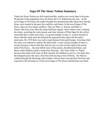 Saga Of The Sioux Nation Summary
Today the Sioux Nation are still treated terribly, maybe even worse than in the past.
90 percent of the population lives far below the U.S. federal poverty line... In the
novel Saga of The Sioux the author Dwight Jon Zimmerman talks about how bad the
Sioux were treated in the past, the conflicts, and theme. In the novel Saga of The
Sioux, there are two major conflicts. They are Man vs. Society and Man vs.
Nature. But four years after the treaty had been signed, white miners were violating
the treaty, searching the rocky passes and clear streams of Paha Sapa for the yellow
metal that drove white men crazy. is a good example of man vs. society because it
shows that the white men dis honored the agreement they had with the native
americans. By 1874 there was such a mad clamour from gold hungry Americans that
the army was ordered to explore the black hills. is also a good example of man vs.
society because it shows that they did not care to come in and explore the sacred
land of the Sioux. ...the men killed some of the ponies, disemboweled them, and
thrust small children inside to keep from freezing. , this shows Man vs. Nature
because they had to kill some of their animals for children to survive. For three days
the tramped across the snow, their bare feet leaving a trail of blood... the Natives
walked through the blistering cold weather with no shoes leaving their feet bare and
exposed to the freezing ice. In the novel Saga of The Sioux Zimmerman uses third
 