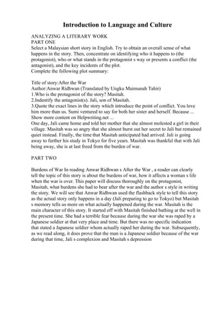 Introduction to Language and Culture
ANALYZING A LITERARY WORK
PART ONE
Select a Malaysian short story in English. Try to obtain an overall sense of what
happens in the story. Then, concentrate on identifying who it happens to (the
protagonist), who or what stands in the protagonist s way or presents a conflict (the
antagonist), and the key incidents of the plot.
Complete the following plot summary:
Title of story:After the War
Author:Anwar Ridhwan (Translated by Ungku Maimunah Tahir)
1.Who is the protagonist of the story? Masitah.
2.Indentify the antagonist(s). Jali, son of Masitah.
3.Quote the exact lines in the story which introduce the point of conflict. You love
him more than us. Sumi ventured to say for both her sister and herself. Because ...
Show more content on Helpwriting.net ...
One day, Jali came home and told her mother that she almost molested a girl in their
village. Masitah was so angry that she almost burst out her secret to Jali but remained
quiet instead. Finally, the time that Masitah anticipated had arrived. Jali is going
away to further his study in Tokyo for five years. Masitah was thankful that with Jali
being away, she is at last freed from the burden of war.
PART TWO
Burdens of War In reading Anwar Ridhwan s After the War , a reader can clearly
tell the topic of this story is about the burdens of war, how it affects a woman s life
when the war is over. This paper will discuss thoroughly on the protagonist,
Masitah, what burdens she had to bear after the war and the author s style in writing
the story. We will see that Anwar Ridhwan used the flashback style to tell this story
as the actual story only happens in a day (Jali preparing to go to Tokyo) but Masitah
s memory tells us more on what actually happened during the war. Masitah is the
main character of this story. It started off with Masitah finished bathing at the well in
the present time. She had a terrible fear because during the war she was raped by a
Japanese soldier at that very place and time. But there was no specific indication
that stated a Japanese soldier whom actually raped her during the war. Subsequently,
as we read along, it does prove that the man is a Japanese soldier because of the war
during that time, Jali s complexion and Masitah s depression
 